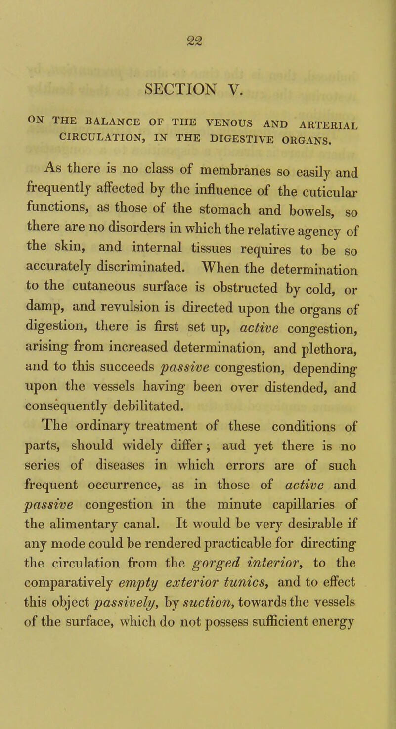 SECTION V. ON THE BALANCE OF THE VENOUS AND ARTERIAL CIRCULATION, IN THE DIGESTIVE ORGANS. As there is no class of membranes so easily and frequently affected by the influence of the cuticular functions, as those of the stomach and bowels, so there are no disorders in which the relative agency of the skin, and internal tissues requires to be so accurately discriminated. When the determination to the cutaneous surface is obstructed by cold, or damp, and revulsion is directed upon the organs of digestion, there is first set up, active congestion, arising from increased determination, and plethora, and to this succeeds passive congestion, depending upon the vessels having been over distended, and consequently debilitated. The ordinary treatment of these conditions of parts, should widely differ; aud yet there is no series of diseases in which errors are of such frequent occurrence, as in those of active and passive congestion in the minute capillaries of the alimentary canal. It would be very desirable if any mode could be rendered practicable for directing the circulation from the gorged interior, to the comparatively empty exterior tunics, and to effect this object passively, by suction, towards the vessels of the surface, which do not possess sufficient energy