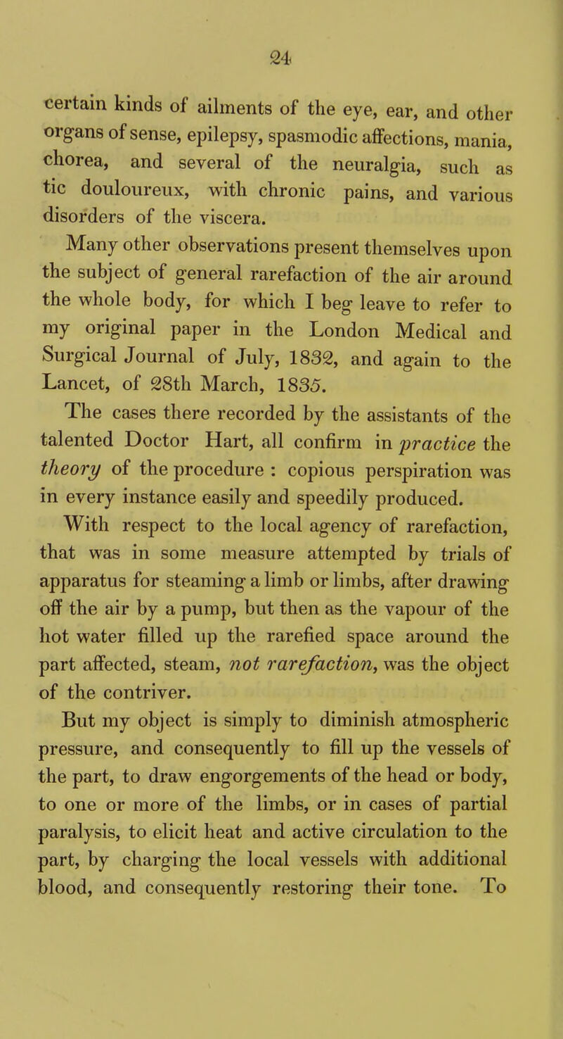 certain kinds of ailments of the eye, ear, and other organs of sense, epilepsy, spasmodic affections, mania, chorea, and several of the neuralgia, such as tic douloureux, with chronic pains, and various disorders of the viscera. Many other observations present themselves upon the subject of general rarefaction of the air around the whole body, for which I beg leave to refer to my original paper in the London Medical and Surgical Journal of July, 1832, and again to the Lancet, of 28th March, 1833. The cases there recorded by the assistants of the talented Doctor Hart, all confirm in practice the theory of the procedure : copious perspiration was in every instance easily and speedily produced. With respect to the local agency of rarefaction, that was in some measure attempted by trials of apparatus for steaming a limb or limbs, after drawing off the air by a pump, but then as the vapour of the hot water filled up the rarefied space around the part affected, steam, not rarefaction, was the object of the contriver. But my object is simply to diminish atmospheric pressure, and consequently to fill up the vessels of the part, to draw engorgements of the head or body, to one or more of the limbs, or in cases of partial paralysis, to elicit heat and active circulation to the part, by charging the local vessels with additional blood, and consequently restoring their tone. To