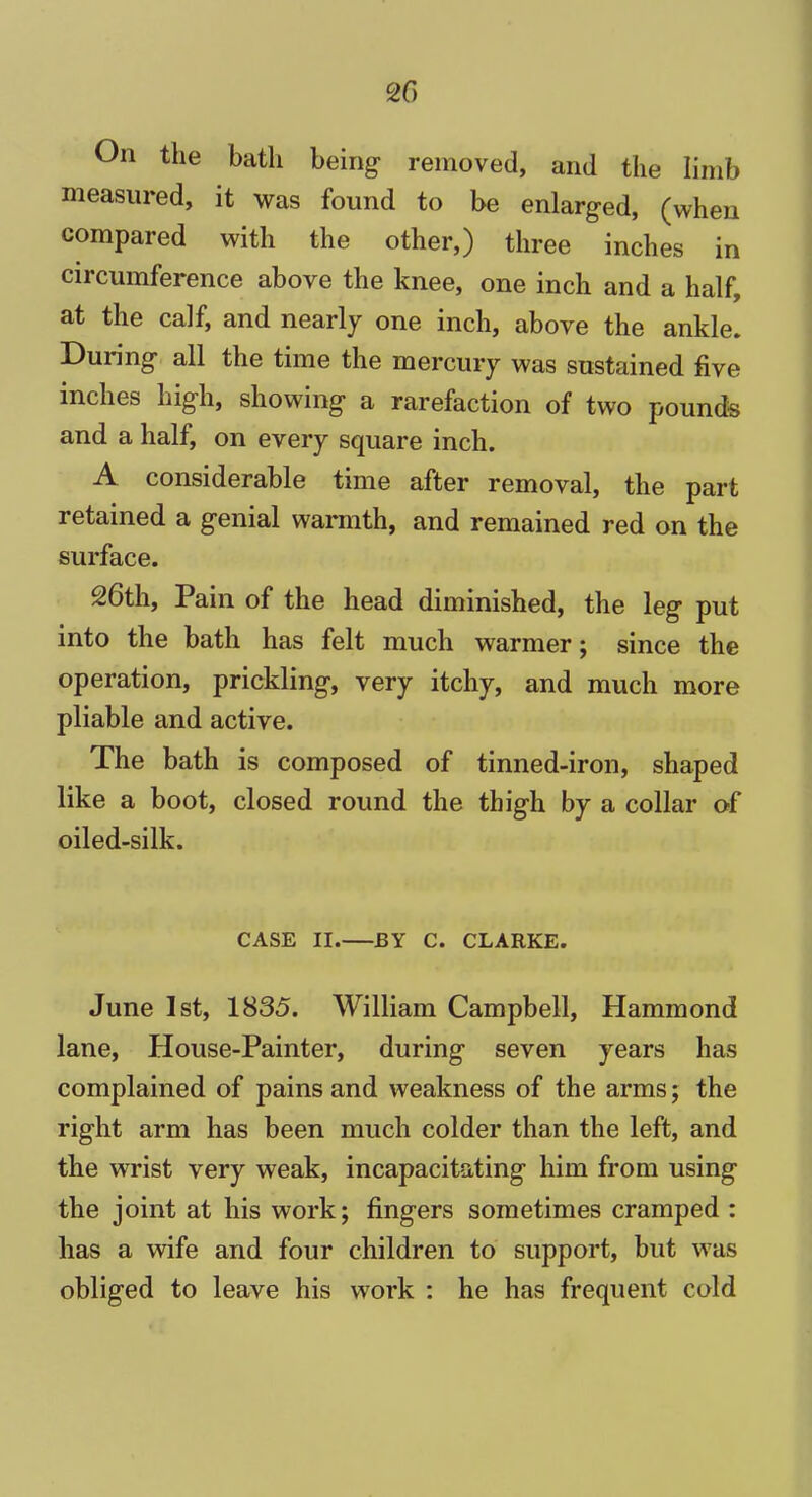 2f> On the bath being removed, and the limb measured, it was found to be enlarged, (when compared with the other,) three inches in circumference above the knee, one inch and a half, at the calf, and nearly one inch, above the ankle. During all the time the mercury was sustained five inches high, showing a rarefaction of two pounds and a half, on every square inch. A considerable time after removal, the part retained a genial warmth, and remained red on the surface. 26th, Pain of the head diminished, the leg put into the bath has felt much warmer; since the operation, prickling, very itchy, and much more pliable and active. The bath is composed of tinned-iron, shaped like a boot, closed round the thigh by a collar of oiled-silk. CASE II. BY C. CLARKE. June 1st, 1835. William Campbell, Hammond lane, House-Painter, during seven years has complained of pains and weakness of the arms; the right arm has been much colder than the left, and the wrist very weak, incapacitating him from using the joint at his work; fingers sometimes cramped : has a wife and four children to support, but was obliged to leave his work : he has frequent cold