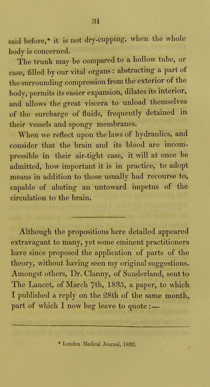 said before,* it is not dry-cupping, when the whole body is concerned. The trunk may be compared to a hollow tube, or case, filled by our vital organs : abstracting a part of the surrounding compression from the exterior of the body, permits its easier expansion, dilates its interior, and allows the great viscera to unload themselves of the surcharge of fluids, frequently detained in their vessels and spongy membranes. When we reflect upon the laws of hydraulics, and consider that the brain and its blood are incom- pressible in their air-tight case, it will at once be admitted, how important it is in practice, to adopt means in addition to those usually had recourse to, capable of abating an untoward impetus of the circulation to the brain. Although the propositions here detailed appeared extravagant to many, yet some eminent practitioners have since proposed the application of parts of the theory, without having seen my original suggestions. Amongst others, Dr. Clanny, of Sunderland, sent to The Lancet, of March 7th, 1835, a paper, to which I published a reply on the 28th of the same month, part of which I now beg leave to quote: — * London Medical Journal, 1832.