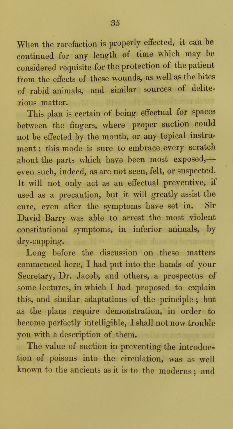 When the rarefaction is properly effected, it can be continued for any length of time which may be considered requisite for the protection of the patient from the effects of these wounds, as well as tlie bites of rabid animals, and similar sources of delite- rious matter. This plan is certain of being effectual for spaces between the fingers, where proper suction could not be effected by the mouth, or any topical instru- ment : this mode is sure to embrace every scratch about the parts which have been most exposed,— even such, indeed, as are not seen, felt, or suspected. It will not only act as an effectual preventive, if used as a precaution, but it will greatly assist the cure, even after the symptoms have set in. Sir David Barry was able to arrest the most violent constitutional symptoms, in inferior animals, by dry-cupping. Long before the discussion on these matters commenced here, I had put into the hands of your Secretary, Dr. Jacob, and others, a prospectus of some lectures, in which I had proposed to explain this, and similar adaptations of the principle ; but as the plans require demonstration, in order to become perfectly intelligible, I shall not now trouble you with a description of them. The value of suction in preventing the introduc- tion of poisons into the circulation, was as well known to the ancients as it is to the moderns ; and