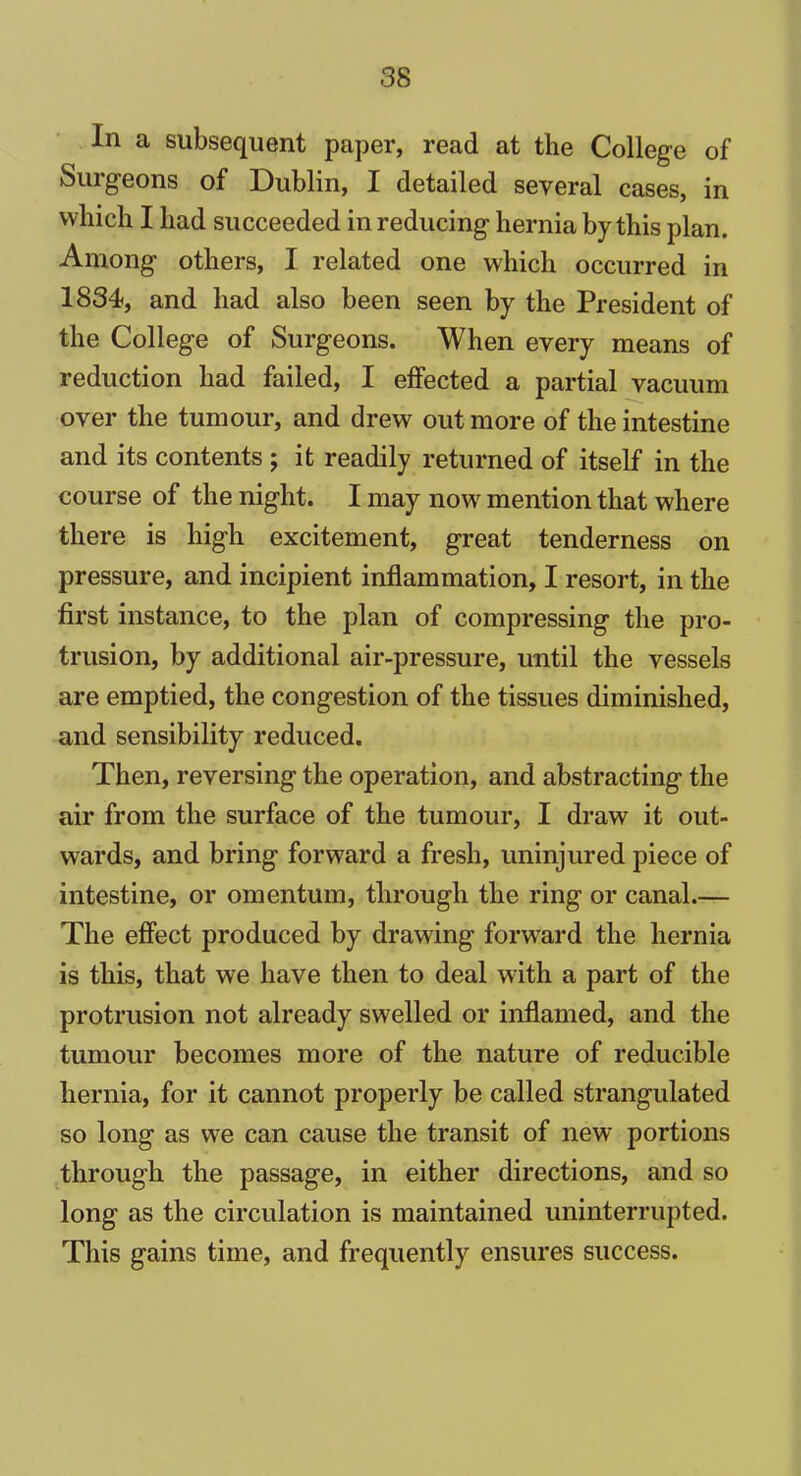 In a subsequent paper, read at the College of Surgeons of Dublin, I detailed several cases, in which I had succeeded in reducing hernia by this plan. Among others, I related one which occurred in 1834, and had also been seen by the President of the College of Surgeons. When every means of reduction had failed, I effected a partial vacuum over the tumour, and drew out more of the intestine and its contents ; it readily returned of itself in the course of the night. I may now mention that where there is high excitement, great tenderness on pressure, and incipient inflammation, I resort, in the first instance, to the plan of compressing the pro- trusion, by additional air-pressure, until the vessels are emptied, the congestion of the tissues diminished, and sensibility reduced. Then, reversing the operation, and abstracting the air from the surface of the tumour, I draw it out- wards, and bring forward a fresh, uninjured piece of intestine, or omentum, through the ring or canal.— The effect produced by drawing forward the hernia is this, that we have then to deal with a part of the protrusion not already swelled or inflamed, and the tumour becomes more of the nature of reducible hernia, for it cannot properly be called strangulated so long as we can cause the transit of new portions through the passage, in either directions, and so long as the circulation is maintained uninterrupted. This gains time, and frequently ensures success.