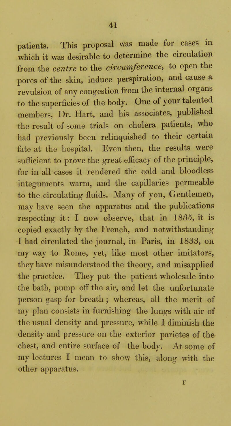 patients. This proposal was made for cases in which it was desirable to determine the circulation from the centre to the circumference, to open the pores of the skin, induce perspiration, and cause a revulsion of any congestion from the internal organs to the superficies of the body. One of your talented members, Dr. Hart, and his associates, published the result of some trials on cholera patients, who had previously been relinquished to their certain fate at the hospital. Even then, the results were sufficient to prove the great efficacy of the principle, for in all cases it rendered the cold and bloodless integuments warm, and the capillaries permeable to the circulating fluids. Many of you, Gentlemen, may have seen the apparatus and the publications respecting it: I now observe, that in 1835, it is copied exactly by the French, and notwithstanding I had circulated the journal, in Paris, in 1833, on my way to Rome, yet, like most other imitators, they have misunderstood the theory, and misapplied the practice. They put the patient wholesale into the bath, pump off the air, and let the unfortunate person gasp for breath ; whereas, all the merit of my plan consists in furnishing the lungs with air of the usual density and pressure, while I diminish the density and pressure on the exterior parietes of the chest, and entire surface of the body. At some of my lectures I mean to show this, along with the other apparatus. F