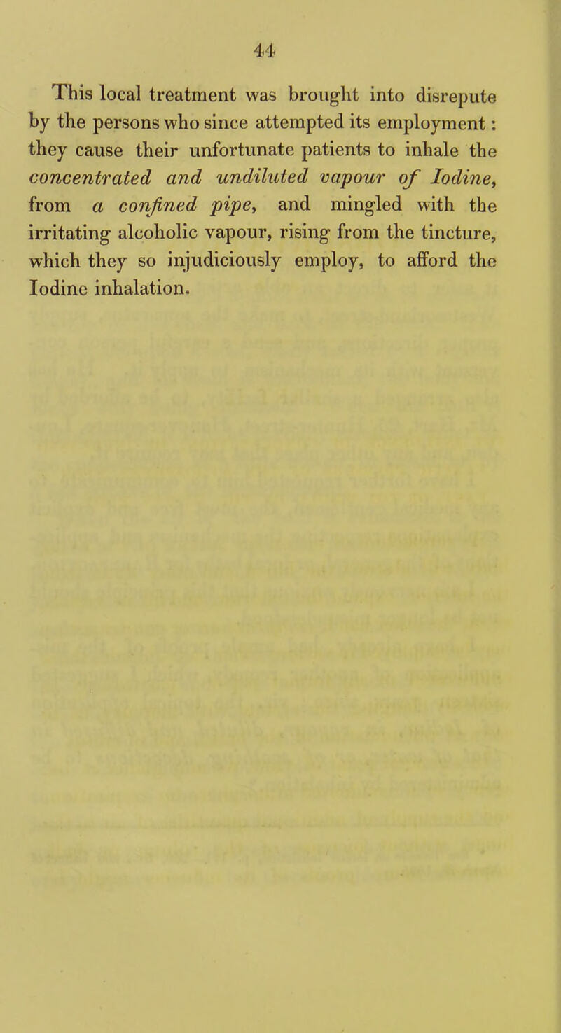 This local treatment was brought into disrepute by the persons who since attempted its employment: they cause their unfortunate patients to inhale the concentrated and undiluted vapour of Iodine, from a confined pipe, and mingled with the irritating alcoholic vapour, rising from the tincture, which they so injudiciously employ, to afford the Iodine inhalation.