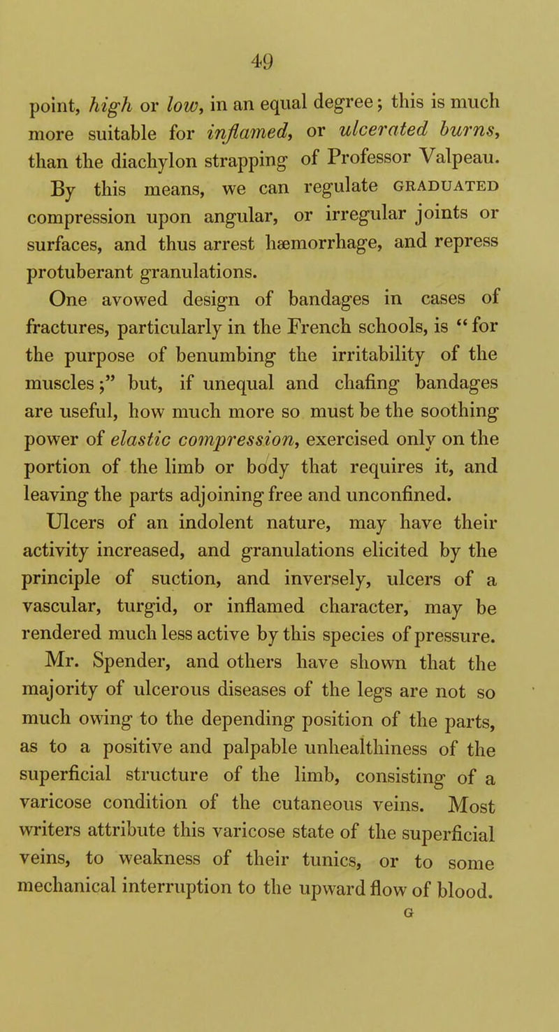 point, high or low, in an equal degree; this is much more suitable for inflamed, or ulcerated burns, than the diachylon strapping of Professor Valpeau. By this means, we can regulate graduated compression upon angular, or irregular joints or surfaces, and thus arrest haemorrhage, and repress protuberant granulations. One avowed design of bandages in cases of fractures, particularly in the French schools, is “ for the purpose of benumbing the irritability of the musclesbut, if unequal and chafing bandages are useful, how much more so must be the soothing power of elastic compression, exercised only on the portion of the limb or body that requires it, and leaving the parts adjoining free and unconfined. Ulcers of an indolent nature, may have their activity increased, and granulations elicited by the principle of suction, and inversely, ulcers of a vascular, turgid, or inflamed character, may be rendered much less active by this species of pressure. Mr. Spender, and others have shown that the majority of ulcerous diseases of the legs are not so much owing to the depending position of the parts, as to a positive and palpable unhealthiness of the superficial structure of the limb, consisting of a varicose condition of the cutaneous veins. Most writers attribute this varicose state of the superficial veins, to weakness of their tunics, or to some mechanical interruption to the upward flow of blood. G