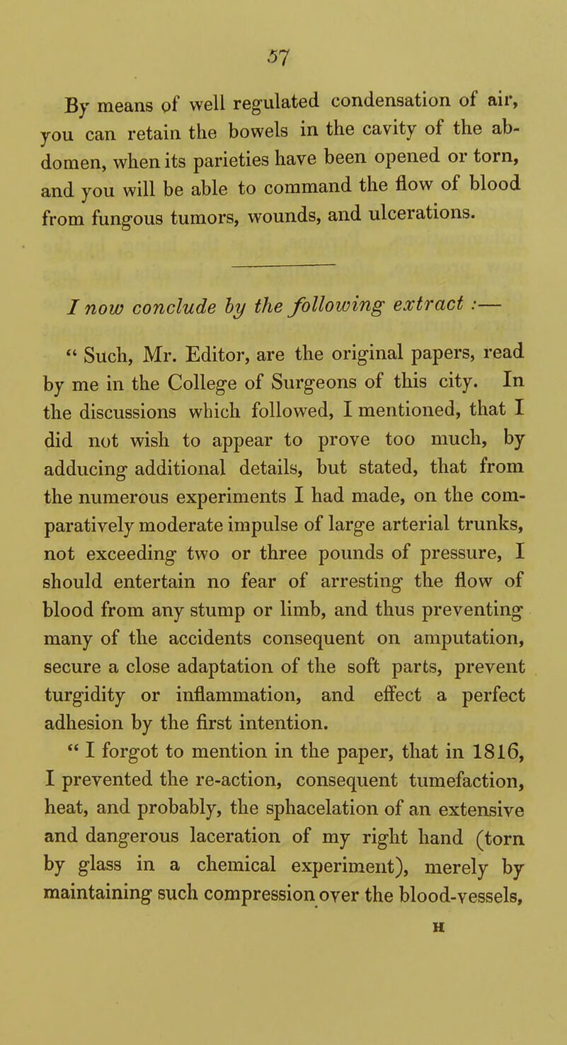 37 By means of well regulated condensation of air, you can retain the bowels in the cavity of the ab- domen, when its parieties have been opened or torn, and you will be able to command the flow of blood from fungous tumors, wounds, and ulcerations. I now conclude by the following extract :— “ Such, Mr. Editor, are the original papers, read by me in the College of Surgeons of this city. In the discussions which followed, I mentioned, that I did not wish to appear to prove too much, by adducing additional details, blit stated, that from the numerous experiments I had made, on the com- paratively moderate impulse of large arterial trunks, not exceeding two or three pounds of pressure, I should entertain no fear of arresting the flow of blood from any stump or limb, and thus preventing many of the accidents consequent on amputation, secure a close adaptation of the soft parts, prevent turgidity or inflammation, and effect a perfect adhesion by the first intention. “ I forgot to mention in the paper, that in 1816, I prevented the re-action, consequent tumefaction, heat, and probably, the sphacelation of an extensive and dangerous laceration of my right hand (torn by glass in a chemical experiment), merely by maintaining such compression over the blood-vessels, H
