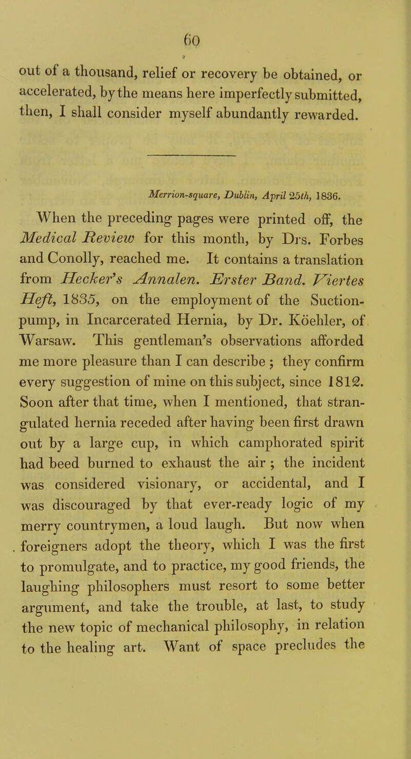 out of a thousand, relief or recovery be obtained, or accelerated, by the means here imperfectly submitted, then, I shall consider myself abundantly rewarded. Merrion-square, Dublin, April 25th, 1836. When the preceding pages were printed off, the Medical Review for this month, by Drs. Forbes and Conolly, reached me. It contains a translation from Hecker’s Annalen. Erster Band. Viertes Heft, 1835, on the employment of the Suction- pump, in Incarcerated Hernia, by Dr. Koehler, of Warsaw. This gentleman’s observations afforded me more pleasure than I can describe ; they confirm every suggestion of mine on this subject, since 1812. Soon after that time, when I mentioned, that stran- gulated hernia receded after having been first drawn out by a large cup, in which camphorated spirit had beed burned to exhaust the air ; the incident was considered visionary, or accidental, and I was discouraged by that ever-ready logic of my merry countrymen, a loud laugh. But now when foreigners adopt the theory, which I was the first to promulgate, and to practice, my good friends, the laughing philosophers must resort to some better argument, and take the trouble, at last, to study the new topic of mechanical philosophy, in relation to the healing art. Want of space precludes the