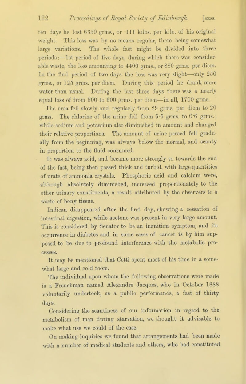 ten days he lost 6350 grms., or -111 kilos, per kilo, of his original weight. This loss was by no means regular, there being somewhat large variations. The whole fast might be divided into three periods:—1st period of five days, during which there was consider- able waste, the loss amounting to 4-iOO grms., or 880 grms. per diem. In the 2nd period of two days the loss was very slight—only 250 grms., or 125 grms. per diem. Diu-ing this period he drank more water than usual. During the last three days there was a nearly equal loss of from 500 to 600 grms. per diem—in all, 1700 grms. The urea fell slowly and regularly from 29 grms. per diem to 20 grms. The chlorine of the urine fell from 5-5 grms. to 06 grms.; while sodium and potassium also diminished in amount and changed their relative proportions. The amount of urine passed fell gradu- ally from the beginning, was always below the normal, and scanty in proportion to the fluid consumed. It was always acid, and became more strongly so towards the end of the fast, being then passed thick and turbid, with large quantities of urate of ammonia crystals. Phosphoric acid and calcium were, although absolutely diminished, increased proportionately to the other urinary constituents, a result attributed by the observers to a waste of bony tissue. Indican disappeared after the first day, showing a cessation of intestinal digestion, while acetone was present in very large amount. This is considered by Senator to be an inanition symptom, and its occurrence in diabetes and in some cases of cancer is by him sup- posed to be due to profound interference with the metabolic pro- cesses. It may be mentioned that Cetti spent most of his time in a some- what large and cold room. The individual upon whom the following observations were made is a Frenchman named Alexandre Jacques, who in October 1888 voluntarily undertook, as a public performance, a fast of thirty days. Considering the scantiness of our information in regard to the metabolism of man during starvation, we thought it advisable to make what use we could of the case. On making inquiries we found that arrangements had been made with a number of medical students and others, who had constituted