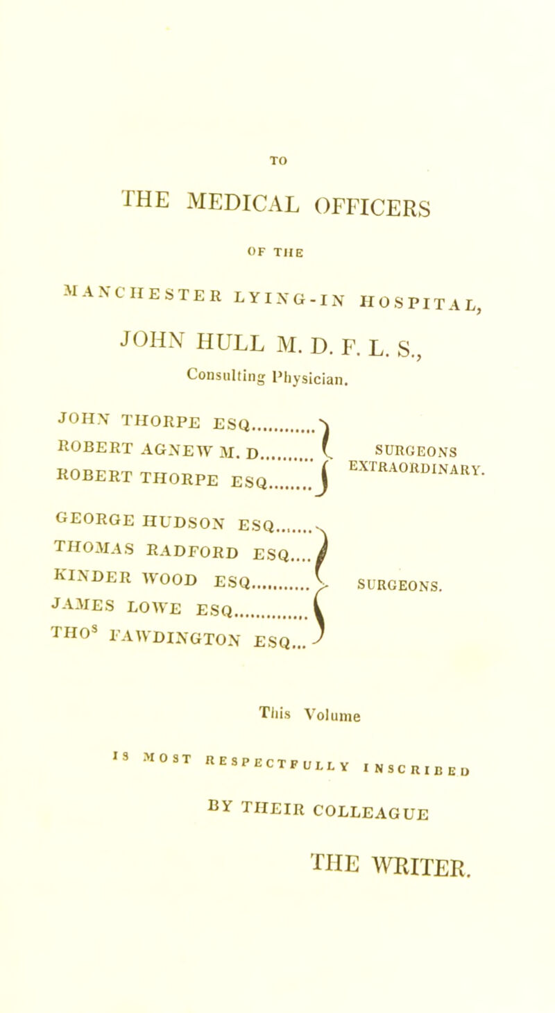 TO THE MEDICAL OFFICERS OF THE Manchester lying-in hospital, JOHN HULL M. D. F. L. S., Consulting Physician. JOHN’ THORPE ESQ ^ ROBERT AG.NEW M D ( SURGEONS ROBERT THORPE EsZZj GEORGE HUDSON ESQ - THOMAS RADFORD ESQ..../ KINDER WOOD ESQ V SURGEONS. JAMES LOWE ESQ i 1110s FAWDINGTON ESQ... Tiiis Volume 13 MOST RESPECTFULLY INSCRIBED by THEIR COLLEAGUE the writer.
