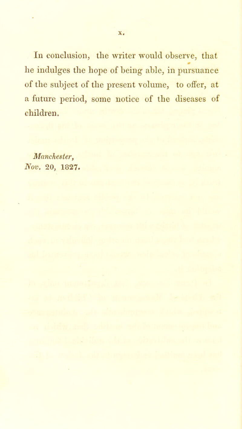 In conclusion, tlie writer would observe, that m he indulges the hope of being able, in pursuance of the subject of the present volume, to offer, at a future period, some notice of the diseases of children. Manchester, Nov. 20, 1827.