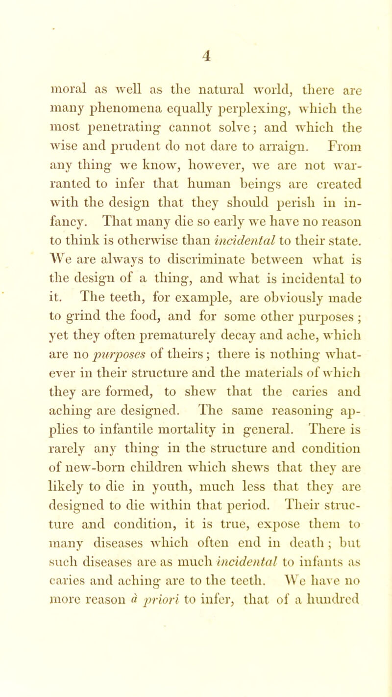 moral as well as the natural world, there are many phenomena equally perplexing, which the most penetrating cannot solve; and which the wise and prudent do not dare to arraign. From any thing we know, however, we are not war- ranted to infer that human beings are created with the design that they should perish in in- fancy. That many die so early we have no reason to think is otherwise than incidental to their state. We are always to discriminate between what is the design of a thing, and what is incidental to it. The teeth, for example, are obviously made to grind the food, and for some other purposes ; yet they often prematurely decay and ache, which are no purposes of theirs; there is nothing what- ever in their structure and the materials of which they are formed, to shew that the caries and aching are designed. The same reasoning ap- plies to infantile mortality in general. There is rarely any thing in the structure and condition of new-born children which shews that they are likely to die in youth, much less that they are designed to die within that period. Their struc- ture and condition, it is true, expose them to many diseases which often end in death ; but such diseases are as much incidental to infants as caries and aching are to the teeth. We have no more reason a priori to infer, that of a hundred