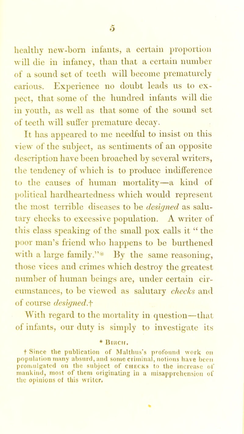 o healthy new-born infants, a certain proportion will die in infancy, than that a certain number of a sound set of teeth will become prematurely carious. Experience no doubt leads us to ex- pect, that some of the hundred infants will die in youth, as well as that some of the sound set of teeth will suffer premature decay. It has appeared to me needful to insist on this view of the subject, as sentiments of an opposite description have been broached by several writers, the tendency of which is to produce indifference to the causes of human mortality—a kind of political hardheartedness which would represent the most terrible diseases to be designed as salu- tary checks to excessive population. A writer of this class sjieaking of the small pox calls it “ the poor man’s friend who happens to be burthened with a large family.”* By the same reasoning, those vices and crimes which destroy the greatest number of human beings are, under certain cir- cumstances, to be viewed as salutary checks and of course designed,f With regard to the mortality in question—that of infants, our duty is simply to investigate its * Bitten. f Since the publication of Malthas's profound work on population many absurd, and some criminal, notions have been promulgated on the subject of checks to the increase of mankind, most of them originating in a misapprehension of the opinions of this writer,