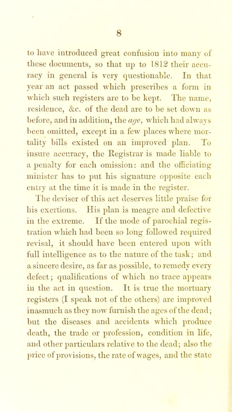 to have introduced great confusion into many of these documents, so that up to 1812 their accu- racy in general is very questionable. In that year an act passed which prescribes a form in which such registers are to be kept. The name, residence, &c. of the dead are to be set down as before, and in addition, the aye, which had always been omitted, except in a few places where mor- tality bills existed on an improved plan. To insure accuracy, the Registrar is made liable to a penalty for each omission: and the officiating minister has to put his signature opposite each entry at the time it is made in the register. The deviser of this act deserves little praise for his exertions. His plan is meagre and defective in the extreme. If the mode of parochial regis- tration which had been so long followed required revisal, it should have been entered upon with full intelligence as to the nature of the task; and a sincere desire, as far as possible, to remedy every defect; qualifications of which no trace appears in the act in question. It is true the mortuary registers (I speak not of the others) arc improved inasmuch as they now furnish the ages of the dead; but the diseases and accidents which produce death, the trade or profession, condition in life, and other particulars relative to the dead; also the price of provisions, the rate of wages, and the state