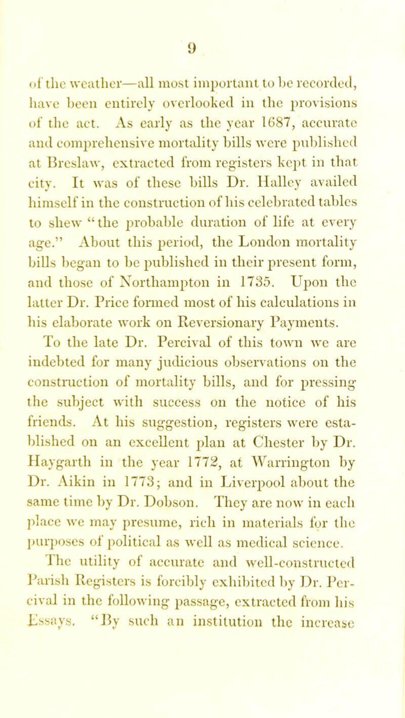 of the weather—all most important to he recorded, have been entirely overlooked in the provisions of the act. As early as the year 1687, accurate and comprehensive mortality bills were published at Breslaw, extracted from registers kept in that city. It was of these bills Dr. Halley availed himself in the construction of his celebrated tables to shew “ the probable duration of life at every age.” About this period, the London mortality bills began to be published in their present form, and those of Northampton in 1735. Upon the latter Dr. Price formed most of his calculations in his elaborate work on Reversionary Payments. To the late Dr. Percival of this town we are indebted for many judicious observations on the construction of mortality bills, and for pressing the subject with success on the notice of his friends. At his suggestion, registers were esta- blished on an excellent plan at Chester by Dr. Hay garth in the year 1772, at Warrington by Dr. Aikin in 1773; and in Liverpool about the same time by Dr. Dobson. They are now in each place we may presume, rich in materials for the purposes of political as well as medical science. The utility of accurate and well-constructed Parish Registers is forcibly exhibited by Dr. Per- cival in the following passage, extracted from his Lssays. “By such an institution the increase