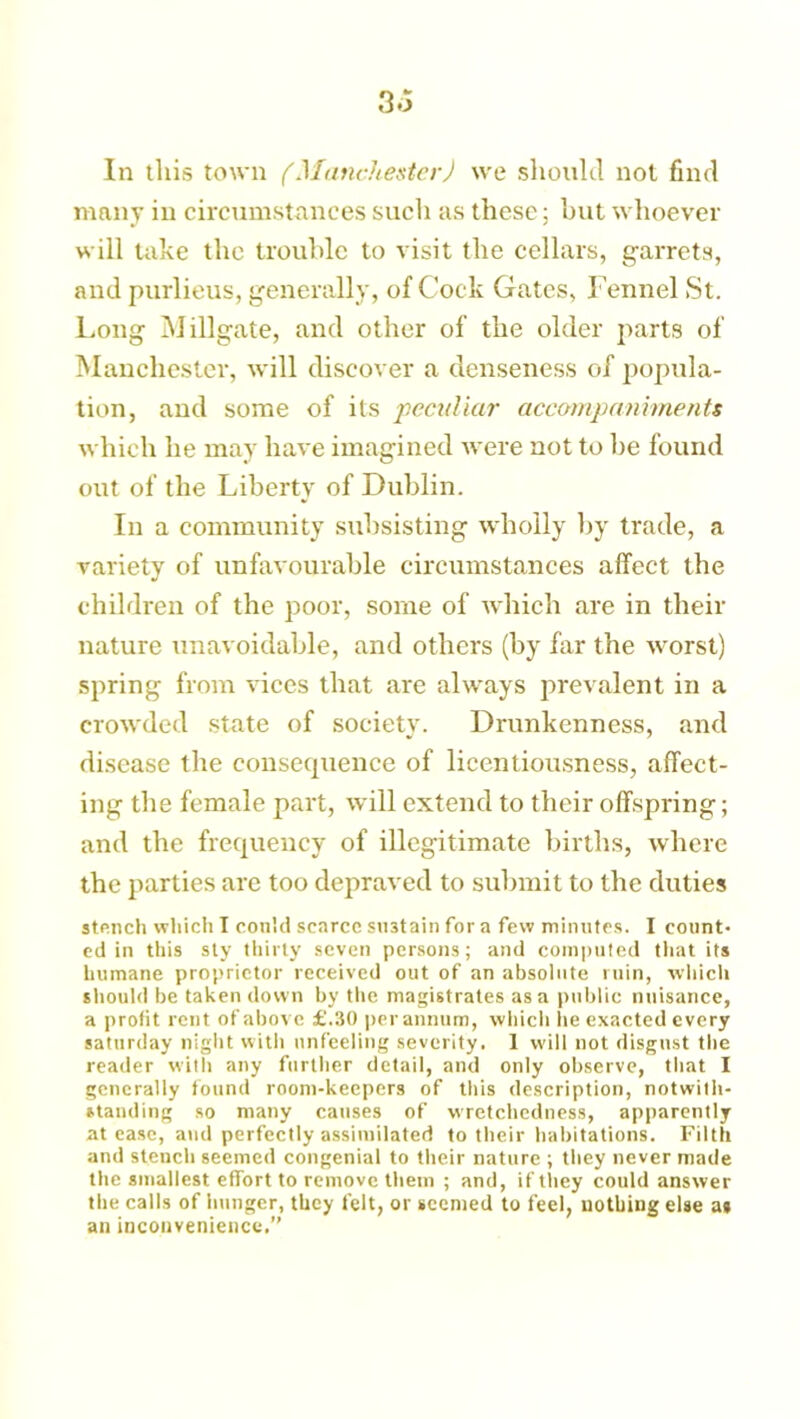 In this town (Manchester) we should not find many in circumstances such as these; but whoever will take the trouble to visit the cellars, garrets, and purlieus, generally, of Cock Gates, Fennel St. Long Millgate, and other of the older parts of Manchester, will discover a denseness of popula- tion, and some of its peculiar accompaniments which he may have imagined were not to be found out of the Liberty of Dublin. In a community subsisting wholly by trade, a variety of unfavourable circumstances affect the children of the poor, some of which are in their nature unavoidable, and others (by far the worst) spring from vices that are always prevalent in a crowded state of society. Drunkenness, and disease the consequence of licentiousness, affect- ing the female part, will extend to their offspring; and the frequency of illegitimate births, where the parties are too depraved to submit to the duties stench which I could scarce sustain for a few minutes. I count- ed in this sty thirty seven persons; and computed that its humane proprietor received out of an absolute ruin, which should be taken down by the magistrates as a public nuisance, a profit rent of above £.30 per annum, which he exacted every Saturday night with unfeeling severity. 1 will not disgust the reader with any further detail, and only observe, that I generally found room-keepers of this description, notwith- standing so many causes of wretchedness, apparently at ease, and perfectly assimilated to their habitations. Filth and stench seemed congenial to their nature ; they never made the smallest effort to remove them ; and, if they could answer the calls of hunger, they felt, or seemed to feel, nothing else a* an inconvenience.”