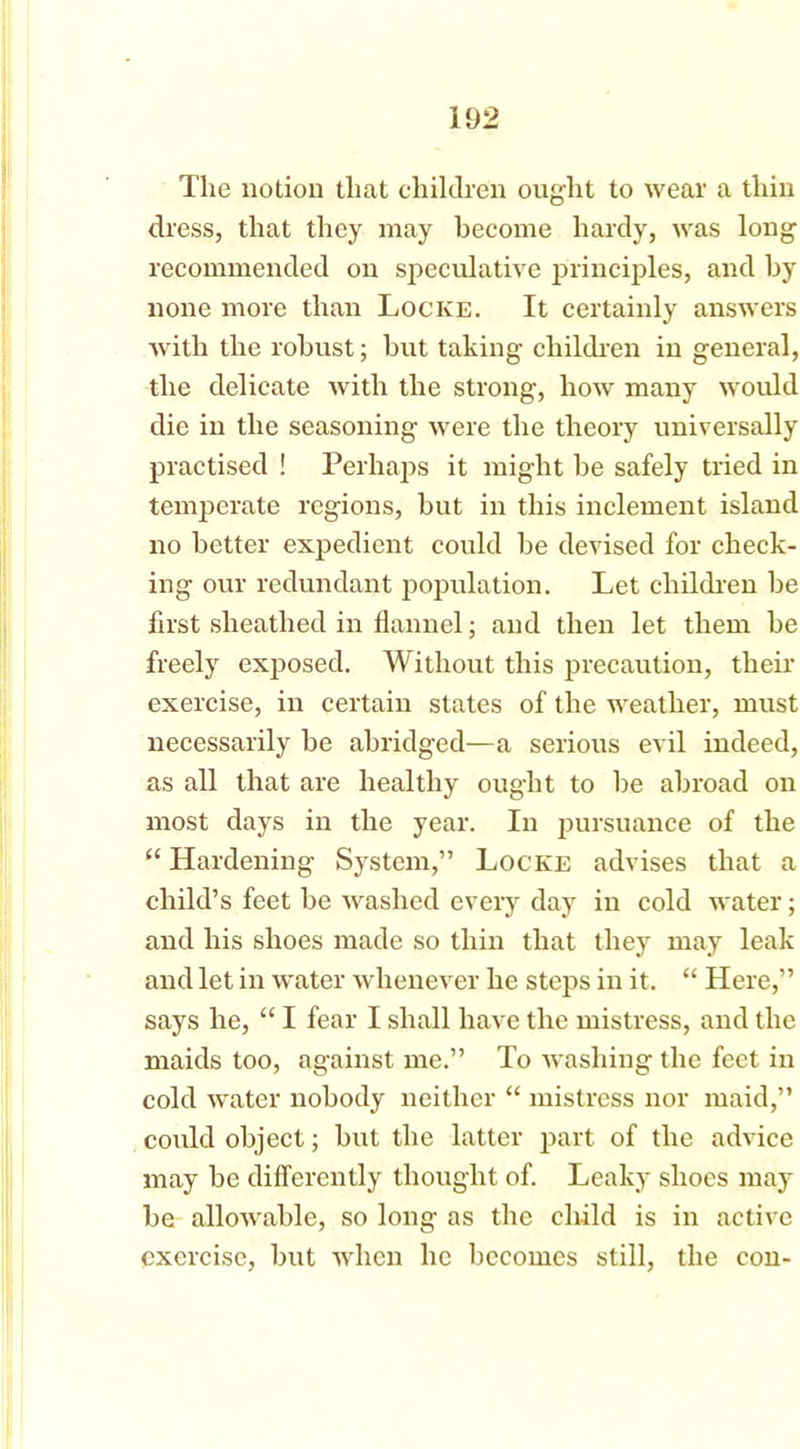 li)2 The notion that children ought to wear a thin dress, that they may become hardy, was long recommended on speculative principles, and by none more than Locke. It certainly answers with the robust; but taking children in general, the delicate with the strong, how many would die in the seasoning were the theory universally practised ! Perhaps it might be safely tried in temperate regions, but in this inclement island no better expedient could be devised for check- ing our redundant population. Let children be first sheathed in flannel; and then let them be freely exposed. Without this precaution, their exercise, in certain states of the weather, must necessarily be abridged—a serious evil indeed, as all that are healthy ought to be abroad on most days in the year. In pursuance of the “ Hardening System,” Locke advises that a child’s feet be washed every day in cold water; and his shoes made so thin that they may leak and let in water whenever he steps in it. “ Here,” says he, “ I fear I shall have the mistress, and the maids too, against me.” To washing the feet in cold water nobody neither “ mistress nor maid,” could object; but the latter part of the advice may be differently thought of. Leaky shoes may be allowable, so long as the child is in active exercise, but when he becomes still, the con-