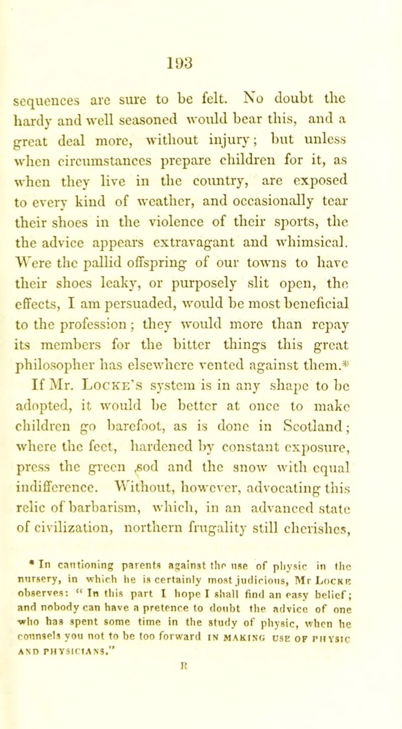 1 ti'3 sequences are sure to be felt. No doubt the hardy and well seasoned would bear this, and a great deal more, without injury; but unless when circumstances prepare children for it, as when they live in the country, are exposed to every kind of weather, and occasionally tear their shoes in the violence of their sports, the the advice appears extravagant and whimsical. Were the pallid offspring of our towns to have their shoes leaky, or purposely slit open, the effects, I am persuaded, would be most beneficial to the profession; they would more than repay its members for the bitter things this great philosopher has elsewhere vented against them* If Mr. Locke’S system is in any shape to be adopted, it would be better at once to make children go barefoot, as is done in Scotland; where the feet, hardened l>y constant exposure, press the green ,sod and the snow with equal indifference. Without, however, advocating this relic of barbarism, which, in an advanced state of civilization, northern frugality still cherishes, * In cautioning parents against the use of physic in the nursery, in which he is certainly most judicious, Mr Locke observes: “In this part I hope I shall find an easy belief; and nobody can have a pretence to doubt the advice of one who has spent some time in the study of physic, when he counsels you not to be too forward in making use of physic AND PHYSICIANS.” R