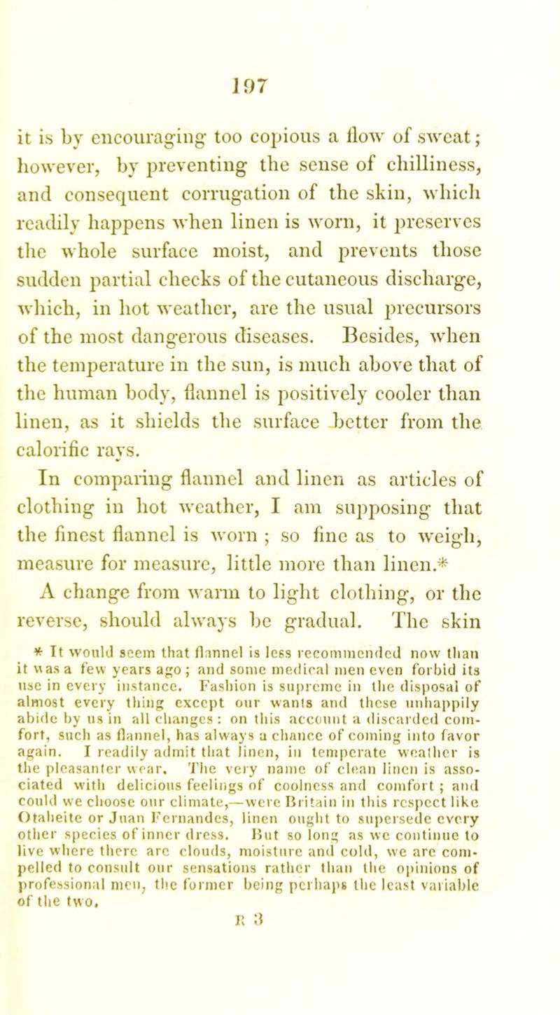 it is by encouraging too copious a flow of sweat; however, by preventing the sense of chilliness, and consequent corrugation of the skin, which readily happens when linen is worn, it preserves the whole surface moist, and prevents those sudden partial checks of the cutaneous discharge, which, in hot weather, are the usual precursors of the most dangerous diseases. Besides, when the temperature in the sun, is much above that of the human body, flannel is positively cooler than linen, as it shields the surface better from the calorific rays. In comparing flannel and linen as articles of clothing in hot weather, I am supposing that the finest flannel is worn ; so fine as to weigh, measure for measure, little more than linen.* A change from warm to light clothing, or the reverse, should always he gradual. The skin * It would seem that flannel is less recommended now than it was a few years ago ; and some medical men even forbid its use in every instance. Fashion is supreme in the disposal of almost every thing except our wants and these unhappily abide by us in all changes : on this account a discarded com- fort, such as flannel, has always a chance of coming into favor again. I readily admit that linen, in temperate weather is the pleasanter wear. The very name of clean linen is asso- ciated with delicious feelings of coolness and comfort; and could we choose our climate,—were Britain in this respect like Otaheite or Juan Fernandes, linen ought to supersede every other species of inner dress. But so long as we continue to live where there arc clouds, moisture and cold, we are com- pelled to consult our sensations rather than the opinions of professional men, the former being perhaps the least variable of the two, r. a