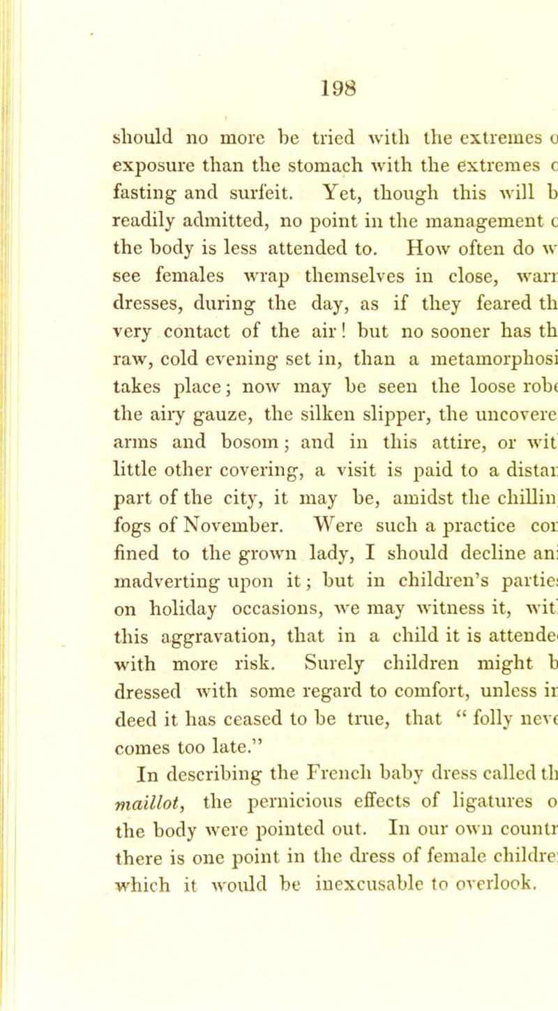 should no more he tried with the extremes u exposure than the stomach with the extremes c fasting and surfeit. Yet, though this will b readily admitted, no point in the management c the body is less attended to. How often do w see females wrap themselves in close, wan dresses, during the day, as if they feared tli very contact of the air! but no sooner has th raw, cold evening set in, than a metamorphosi takes place; now may be seen the loose rob( the airy gauze, the silken slipper, the uncovere arms and bosom; and in this attire, or wit little other covering, a visit is paid to a distax part of the city, it may be, amidst the chillin fogs of November. Were such a practice cox: fined to the grown lady, I should decline an; madverting upon it; but in children’s partie; on holiday occasions, we may witness it, wit this aggravation, that in a child it is attends with more risk. Surely children might b dressed with some regard to comfort, unless ir deed it has ceased to be true, that “ folly neve comes too late.” In describing the French baby dress called th maillot, the pernicious effects of ligatures o the body were pointed out. In our own counlr there is one point in the dress of female childre which it would be inexcusable to overlook.