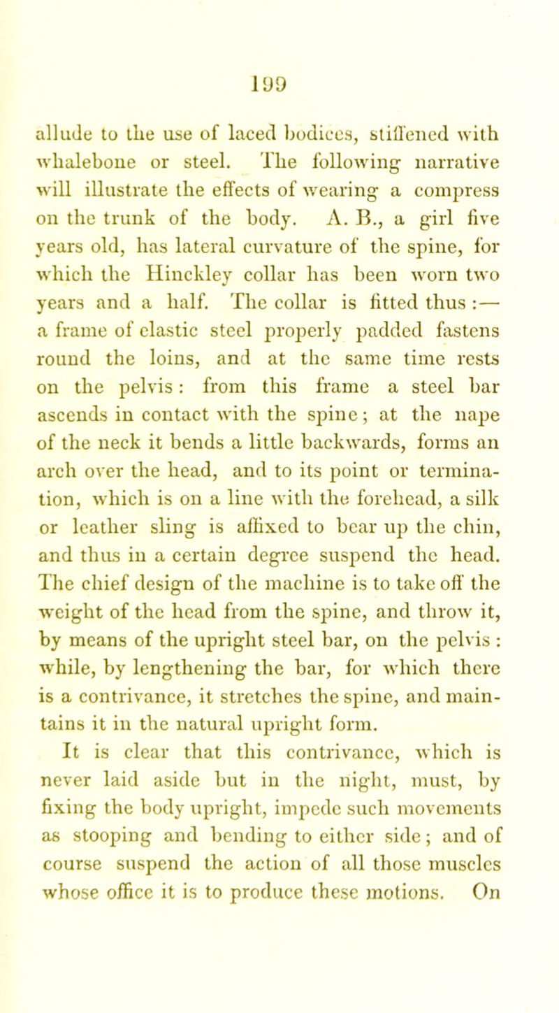 allude to tlie use of laced bodices, stiffened with whalebone or steel. The following narrative will illustrate the effects of wearing a compress on the trunk of the body. A. B., a girl five years old, has lateral curvature of the spine, for which the Hinckley collar has been worn two years and a half. The collar is fitted thus : — a frame of elastic steel properly padded fastens round the loins, and at the same time rests on the pelvis: from this frame a steel bar ascends in contact with the spine; at the nape of the neck it bends a little backwards, forms an arch over the head, and to its point or termina- tion, which is on a line with the forehead, a silk or leather sling is affixed to bear up the chin, and thus in a certain degree suspend the head. The chief design of the machine is to take off’ the weight of the head from the spine, and throw it, by means of the upright steel bar, on the pelvis : while, by lengthening the bar, for which there is a contrivance, it stretches the spine, and main- tains it in the natural upright form. It is clear that this contrivance, which is never laid aside but in the night, must, by fixing the body upright, impede such movements as stooping and bending to either side; and of course suspend the action of all those muscles whose office it is to produce these motions. On