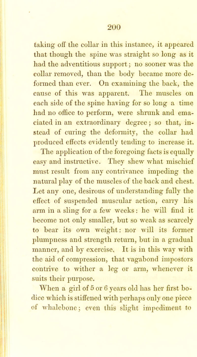 taking oil the collar in this instance, it appeared that though the spine was straight so long as it had the adventitious support; no sooner was the collar removed, than the body became more de- formed than ever. On examining the back, the cause of this was apparent. The muscles on each side of the spine having for so long a time had no office to perform, were shrunk and ema- ciated in an extraordinary degree; so that, in- stead of curing the deformity, the collar had produced effects evidently tending to increase it. The application of the foregoing facts is equally easy and instructive. They shew what mischief must result from any contrivance impeding the natural play of the muscles of the back and chest. Let any one, desirous of understanding fully the effect of suspended muscular action, carry his arm in a sling for a few weeks: he will find it become not only smaller, hut so weak as scarcely to hear its own weight: nor will its former plumpness and strength return, hut in a gradual manner, and by exercise. It is in this way with the aid of compression, that vagabond impostors contrive to wither a leg or arm, whenever it suits their purpose. When a girl of 5 or 6 years old has her first bo- dice which is stiffened with perhaps only one piece of whalebone; even this slight impediment to