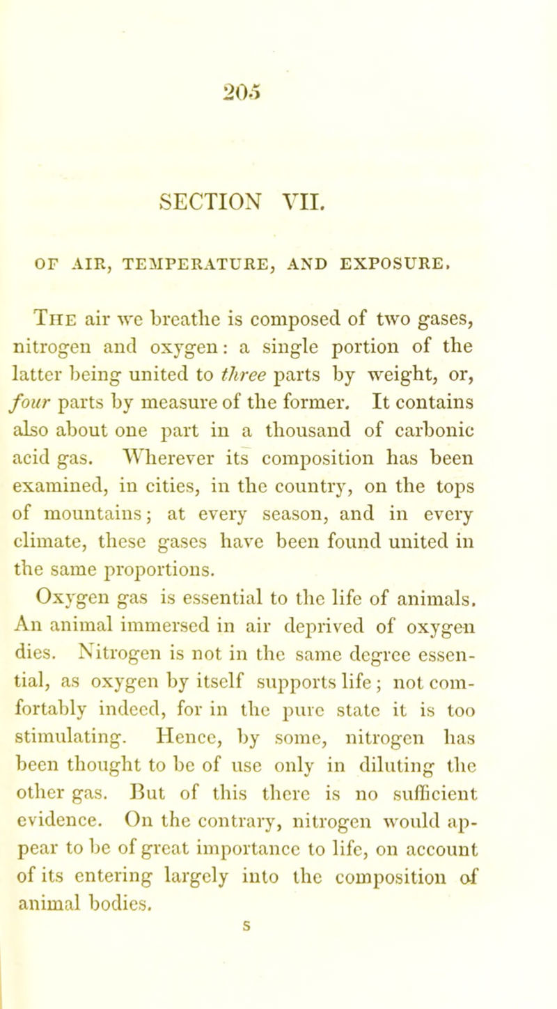 SECTION VII. OF AIR, TEMPERATURE, AND EXPOSURE, Tiie air we breathe is composed of two gases, nitrogen and oxygen: a single portion of the latter being united to three parts by weight, or, four parts by measure of the former. It contains also about one part in a thousand of carbonic acid gas. Wherever its composition has been examined, in cities, in the country, on the tops of mountains; at every season, and in every climate, these gases have been found united in the same proportions. Oxygen gas is essential to the life of animals. An animal immersed in air deprived of oxygen dies. Nitrogen is not in the same degree essen- tial, as oxygen by itself supports life ; not com- fortably indeed, for in the pure state it is too stimulating. Hence, by some, nitrogen has been thought to be of use only in diluting the other gas. But of this there is no sufficient evidence. On the contrary, nitrogen would ap- pear to be of great importance to life, on account of its entering largely into the composition of animal bodies. s