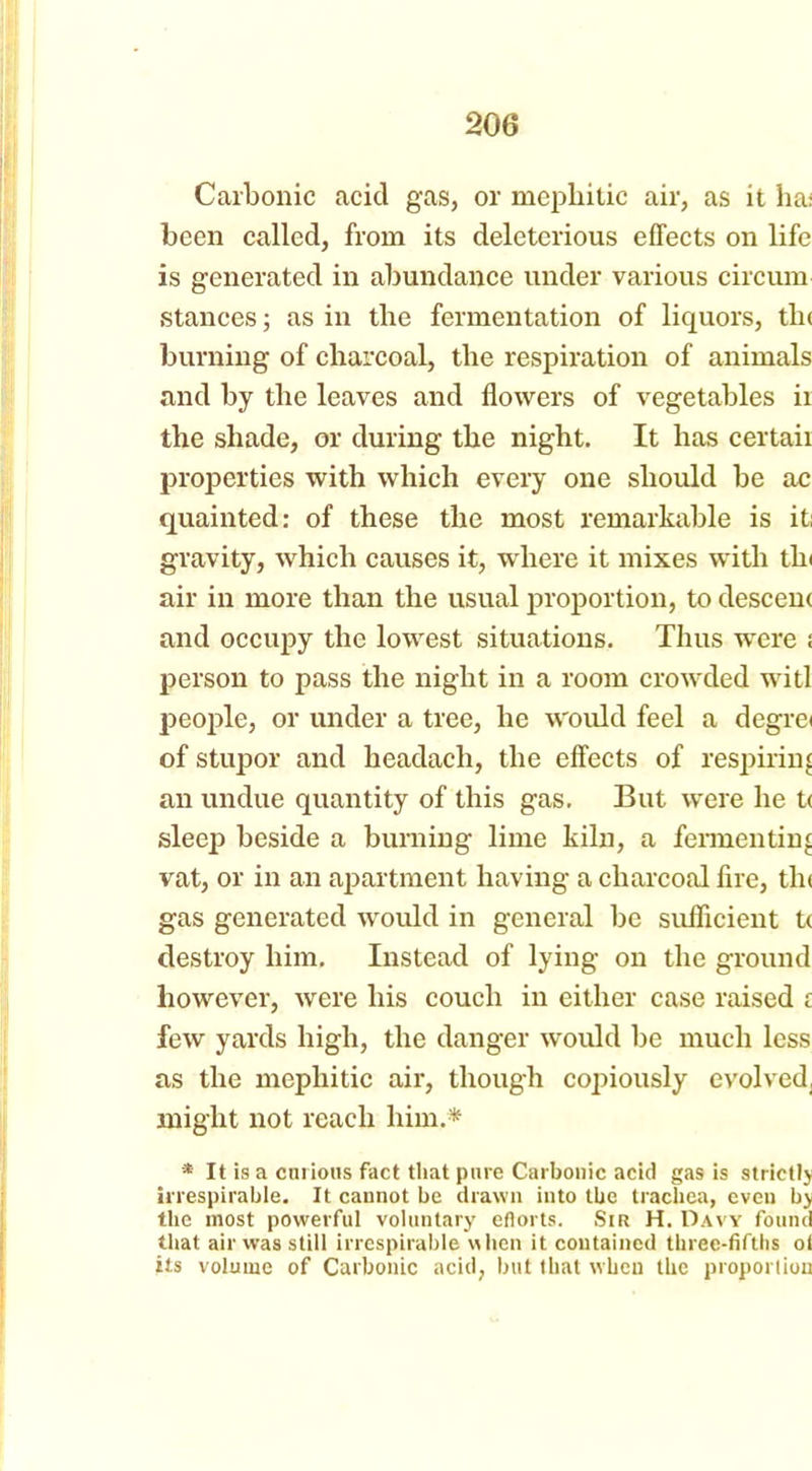 Carbonic acid gas, or mephitic air, as it ha; been called, from its deleterious effects on life is generated in abundance under various circum stances; as in the fermentation of liquors, tin burning of charcoal, the respiration of animals and by the leaves and flowers of vegetables ir the shade, or during the night. It has certaii properties with which every one should be ac quainted: of these the most remarkable is it; gravity, which causes it, where it mixes with tin air in more than the usual proportion, to descem and occupy the lowest situations. Thus were : person to pass the night in a room crowded witl people, or under a tree, he would feel a degre< of stupor and headacli, the effects of respiring an undue quantity of this gas. But were he t< sleep beside a burning lime kiln, a fermenting vat, or in an apartment having a charcoal fire, tin gas generated would in general be sufficient t( destroy him. Instead of lying on the ground however, were his couch in either case raised z few yards high, the danger would be much less as the mephitic air, though copiously evolved, might not reach him.* * It is a curious fact that pure Carbonic acid gas is strictlj irrespirable. It cannot be drawn into the trachea, even b> the most powerful voluntary efiorts. Sir H. Davy found that air was still irrespirable when it contained three-fifths ol its volume of Carbonic acid, but that when the proportion