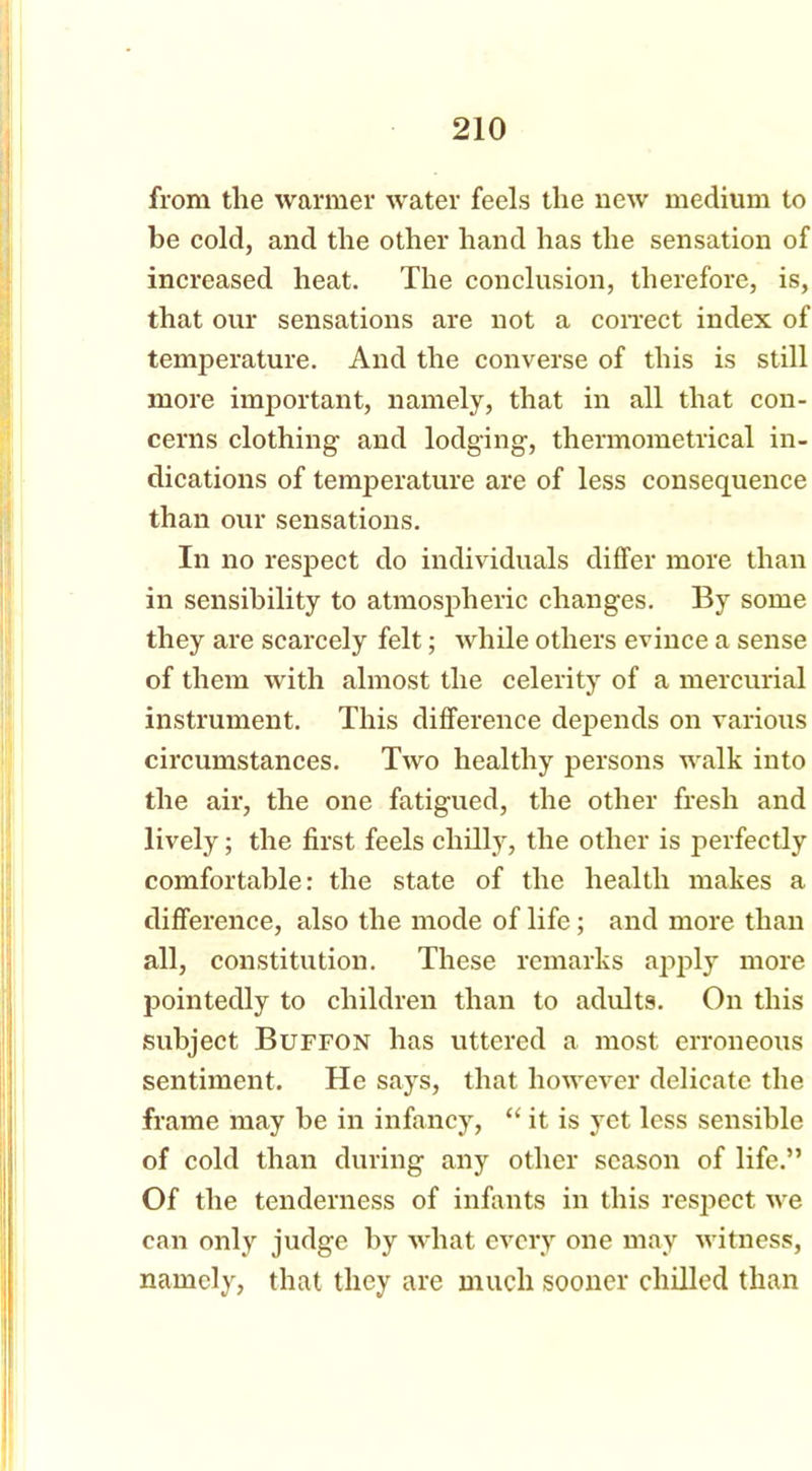 from the warmer water feels the new medium to be cold, and the other hand has the sensation of increased heat. The conclusion, therefore, is, that our sensations are not a correct index of temperature. And the converse of this is still more important, namely, that in all that con- cerns clothing and lodging, thermometrical in- dications of temperature are of less consequence than our sensations. In no respect do individuals differ more than in sensibility to atmospheric changes. By some they are scarcely felt; while others evince a sense of them with almost the celerity of a mercurial instrument. This difference depends on various circumstances. Two healthy persons walk into the air, the one fatigued, the other fresh and lively; the first feels chilly, the other is perfectly comfortable: the state of the health makes a difference, also the mode of life; and more than all, constitution. These remarks apply more pointedly to children than to adults. On this subject Buffon has uttered a most erroneous sentiment. He says, that however delicate the frame may be in infancy, “ it is yet less sensible of cold than during any other season of life.” Of the tenderness of infants in this respect we can only judge by what every one may witness, namely, that they are much sooner chilled than