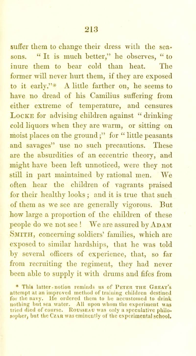 suffer them to change their dress with the sea- sons. “ It is much better,” he observes, “ to inure them to bear cold than heat. The former will never hurt them, if they are exposed to it early.”* A little farther on, he seems to have no dread of his Camilius suffering from either extreme of temperature, and censures Locke for advising children against “ drinking- cold liquors when they are warm, or sitting on moist places on the ground;” for “ little peasants and savages” use no such precautions. These are the absurdities of an eccentric theory, and might have been left unnoticed, were they not still in part maintained by rational men. We often hear the children of vagrants praised for their healthy looks ; and it is true that such of them as we see are generally vigorous. But how large a proportion of the children of these people do we not see ! We are assured by Adam Smith, concerning soldiers1 families, which are exposed to similar hardships, that he was told by several officers of experience, that, so far from recruiting the regiment, they had never been able to supply it with drums and fifes from * This latter, notion reminds us of Peter tiie Great's attempt at an improved method of training children destined for the navy. He ordered them to be accustomed to drink nothing but sea water. All upon whom the experiment was tried died of course. Rousseau was only a speculative philo- sopher, but the Czar was eminently of the experimental school.