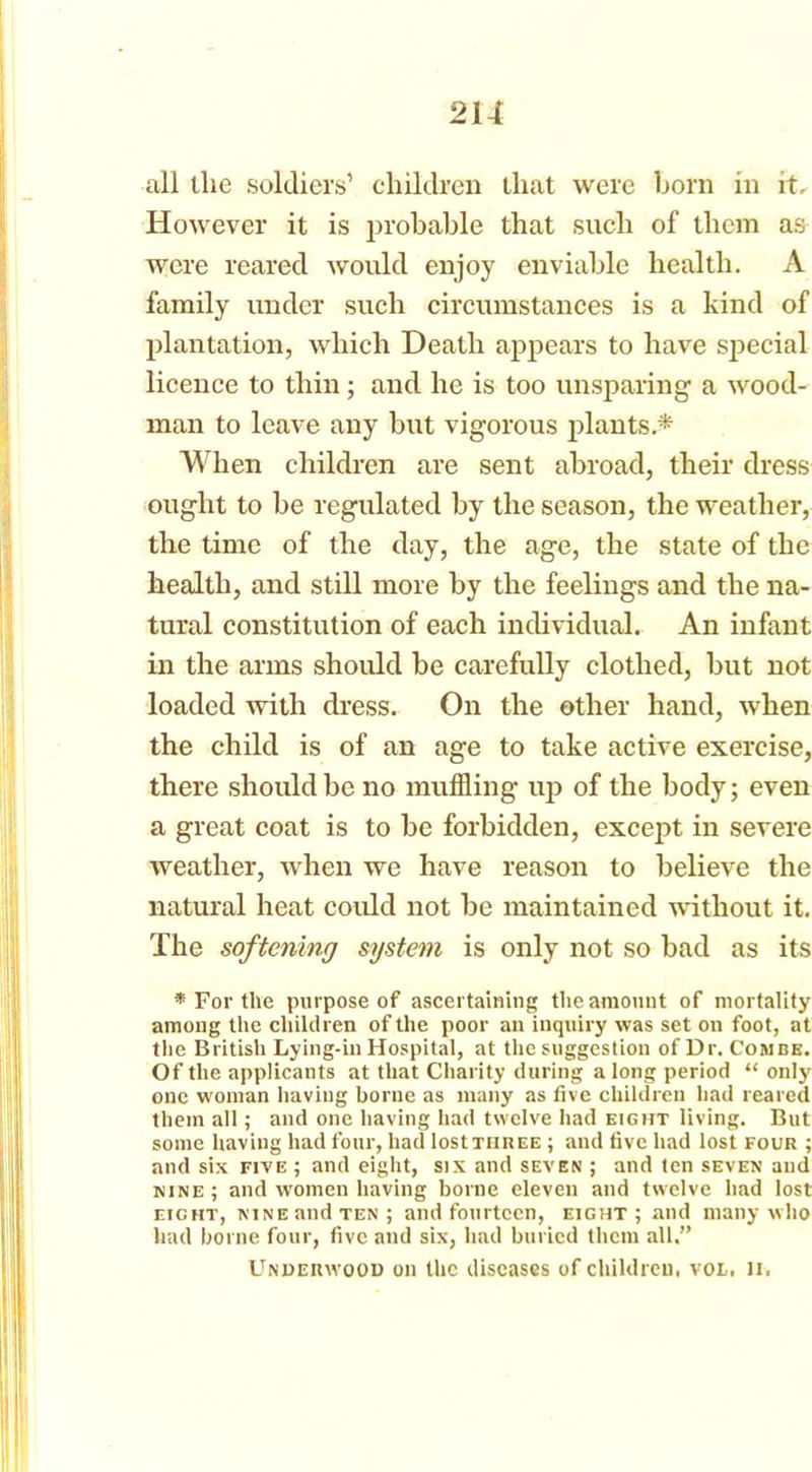2U all the soldiers’ children that were horn in it. However it is probable that such of them as were reared would enjoy enviable health. A family under such circumstances is a kind of plantation, which Death appears to have special licence to thin; and he is too unsparing a wood- man to leave any but vigorous plants * When children are sent abroad, their dress ought to be regulated by the season, the weather, the time of the day, the age, the state of the health, and still more by the feelings and the na- tural constitution of each individual. An infant in the arms should be carefully clothed, but not loaded with dress. On the other hand, when the child is of an age to take active exercise, there should be no muffling up of the body; even a great coat is to be forbidden, except in severe weather, when we have reason to believe the natural heat could not be maintained without it. The softening system is only not so bad as its * For the purpose of ascertaining the amount of mortality among the children of the poor an inquiry was set on foot, at the British Lying-in Hospital, at the suggestion of Dr. Combe. Of the applicants at that Charity during along period “ only one woman having borne as many as five children had reared them all; and one having had twelve had eight living. But some having had four, had lostTHUEE ; and five had lost four ; and six five ; and eight, six and seven ; and ten seven and nine ; and women having borne eleven and twelve had lost eicht, nine and ten; and fourteen, eight; and many who had borne four, five and six, had buried them all.” LTndeuwood on the diseases of childreu. vol, 11.