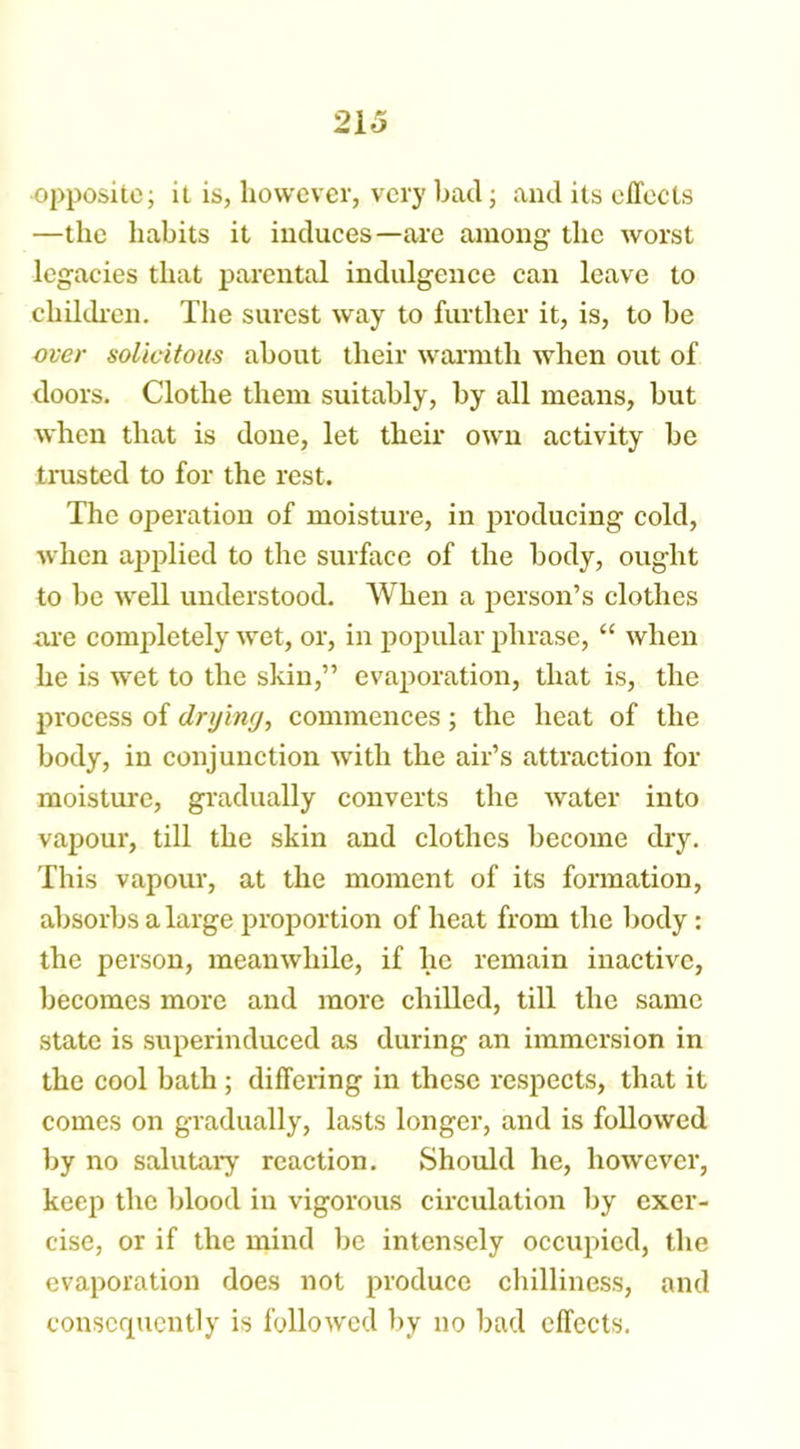 opposite; it is, however, very bad; and its effects —the habits it induces—are among the worst legacies that parental indulgence can leave to children. The surest way to further it, is, to be over solicitous about their warmth when out of doors. Clothe them suitably, by all means, but when that is done, let their own activity be trusted to for the rest. The operation of moisture, in producing cold, when applied to the surface of the body, ought to be well understood. When a person’s clothes are completely wet, or, in popular phrase, “ when he is wet to the skin,” evaporation, that is, the process of dryinrj, commences; the heat of the body, in conjunction with the air’s attraction for moisture, gradually converts the water into vapour, till the skin and clothes become dry. This vapour, at the moment of its formation, absorbs a large proportion of heat from the body : the person, meanwhile, if he remain inactive, becomes more and more chilled, till the same state is superinduced as during an immersion in the cool bath ; differing in these respects, that it comes on gradually, lasts longer, and is followed by no salutary reaction. Should he, however, keep the blood in vigorous circulation by exer- cise, or if the mind be intensely occupied, the evaporation does not produce chilliness, and consequently is followed by no bad effects.
