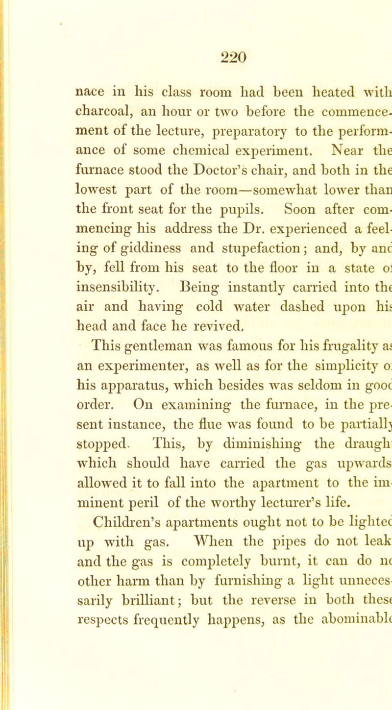 nace in his class room had been heated with charcoal, an hour or two before the commence- ment of the lecture, preparatory to the perform- ance of some chemical experiment. Near the furnace stood the Doctor’s chair, and both in the lowest part of the room—somewhat lower than the front seat for the pupils. Soon after com- mencing his address the Dr. experienced a feel- ing of giddiness and stupefaction; and, by anc by, fell from his seat to the floor in a state o: insensibility. Being instantly carried into the air and having cold water dashed upon his head and face he revived. This gentleman was famous for his frugality a< an experimenter, as well as for the simplicity o: his apparatus, which besides was seldom in gooc order. On examining the furnace, in the pre- sent instance, the flue was found to be partially stopped. This, by diminishing the drauglr which should have carried the gas upwards allowed it to fall into the apartment to the im minent peril of the worthy lecturer’s life. Children’s apartments ought not to be lightec up with gas. When the pipes do not leak and the gas is completely burnt, it can do n< other harm than by furnishing a light unneces sarily brilliant; but the reverse in both these respects frequently happens, as the abominable