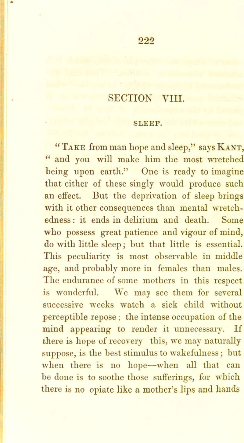 SECTION VIII. SLEEP. “ Take from man hope and sleep,” says Kant, “ and you will make him the most wretched being upon earth.” One is ready to imagine that either of these singly would produce such an effect. But the deprivation of sleep brings with it other consequences than mental wretch- edness : it ends in delirium and death. Some who possess great patience and vigour of mind, do with little sleep; hut that little is essential. This peculiarity is most observable in middle age, and probably more in females than males. The endurance of some mothers in this respect is wonderful. We may see them for several successive weeks watch a sick child without perceptible repose; the intense occupation of the mind appearing to render it unnecessary. If there is hope of recovery this, we may naturally suppose, is the best stimulus to wakefulness; but when there is no hope—when all that can be done is to soothe those sufferings, for which there is no opiate like a mother’s lips and hands
