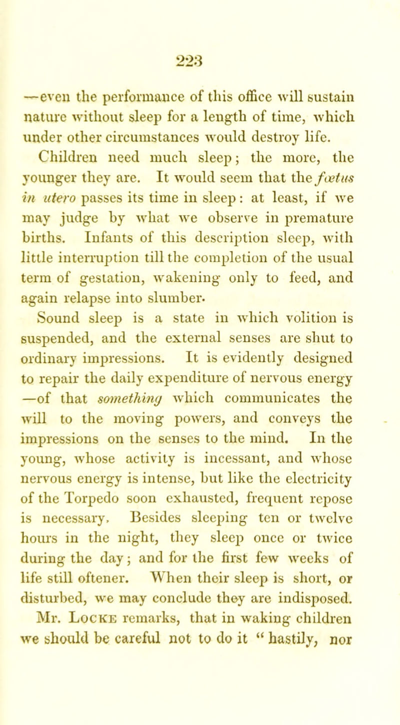 —even the performance of this office will sustain nature without sleep for a length of time, which under other circumstances would destroy life. Children need much sleep; the more, the younger they are. It would seem that the foetus in utero passes its time in sleep: at least, if we may judge by what we observe in premature births. Infants of this description sleep, with little interruption till the completion of the usual term of gestation, wakening only to feed, and again relapse into slumber. Sound sleep is a state in which volition is suspended, and the external senses are shut to ordinary impressions. It is evidently designed to repair the daily expenditure of nervous energy —of that something which communicates the will to the moving powers, and conveys the impressions on the senses to the mind. In the young, whose activity is incessant, and whose nervous energy is intense, but like the electricity of the Torpedo soon exhausted, frequent repose is necessary. Besides sleeping ten or twelve hours in the night, they sleep once or twice during the day; and for the first few weeks of life still oftener. When their sleep is short, or disturbed, we may conclude they are indisposed. Mr. Locke remarks, that in waking children we should be careful not to do it “ hastily, nor