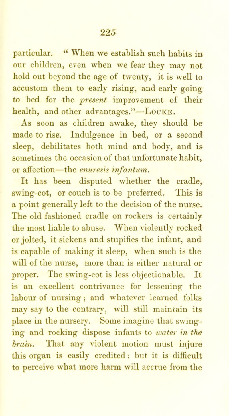 particular. “ When we establish such habits in our children, even when we fear they may not hold out beyond the age of twenty, it is well to accustom them to early rising, and early going to bed for the present improvement of their health, and other advantages.”—Locke. As soon as children awake, they should be made to rise. Indulgence in bed, or a second sleep, debilitates both mind and body, and is sometimes the occasion of that unfortunate habit, or affection—the enuresis infantum. It has been disputed whether the cradle, swing-cot, or couch is to be preferred. This is a point generally left to the decision of the nurse. The old fashioned cradle on rockers is certainly the most liable to abuse. When violently rocked or jolted, it sickens and stupifies the infant, and is capable of making it sleep, when such is the will of the nurse, more than is either natural or proper. The swing-cot is less objectionable. It is an excellent contrivance for lessening the labour of nursing; and whatever learned folks may say to the contrary, will still maintain its place in the nursery. Some imagine that swing- ing and rocking dispose infants to water in the brain. That any violent motion must injure this organ is easily credited : but it is difficult to perceive what more harm will accrue horn the
