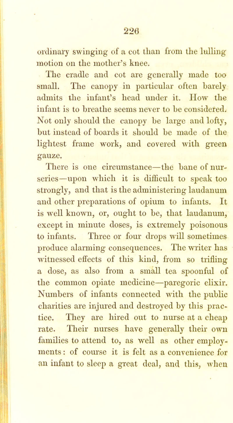 ordinary swinging of a cot than from the lulling motion on the mother’s knee. The cradle and cot are generally made too small. The canopy in particular often barely admits the infant’s head under it. How the infant is to breathe seems never to he considered. Not only should the canopy he large and lofty, but instead of boards it should be made of the lightest frame work, and covered with green gauze. There is one circumstance—the bane of nur- series—upon which it is difficult to speak too strongly, and that is the administering laudanum and other preparations of opium to infants. It is well knowm, or, ought to be, that laudanum, except in minute doses, is extremely poisonous to infants. Three or four drops will sometimes produce alarming consequences. The writer has witnessed effects of this kind, from so trifling a dose, as also from a small tea spoonful of the common opiate medicine—paregoric elixir. Numbers of infants connected with the public charities are injured and destroyed by this prac- tice. They are hired out to nurse at a cheap rate. Their nurses have generally their own families to attend to, as well as other employ- ments : of course it is felt as a convenience for an infant to sleep a great deal, and this, when