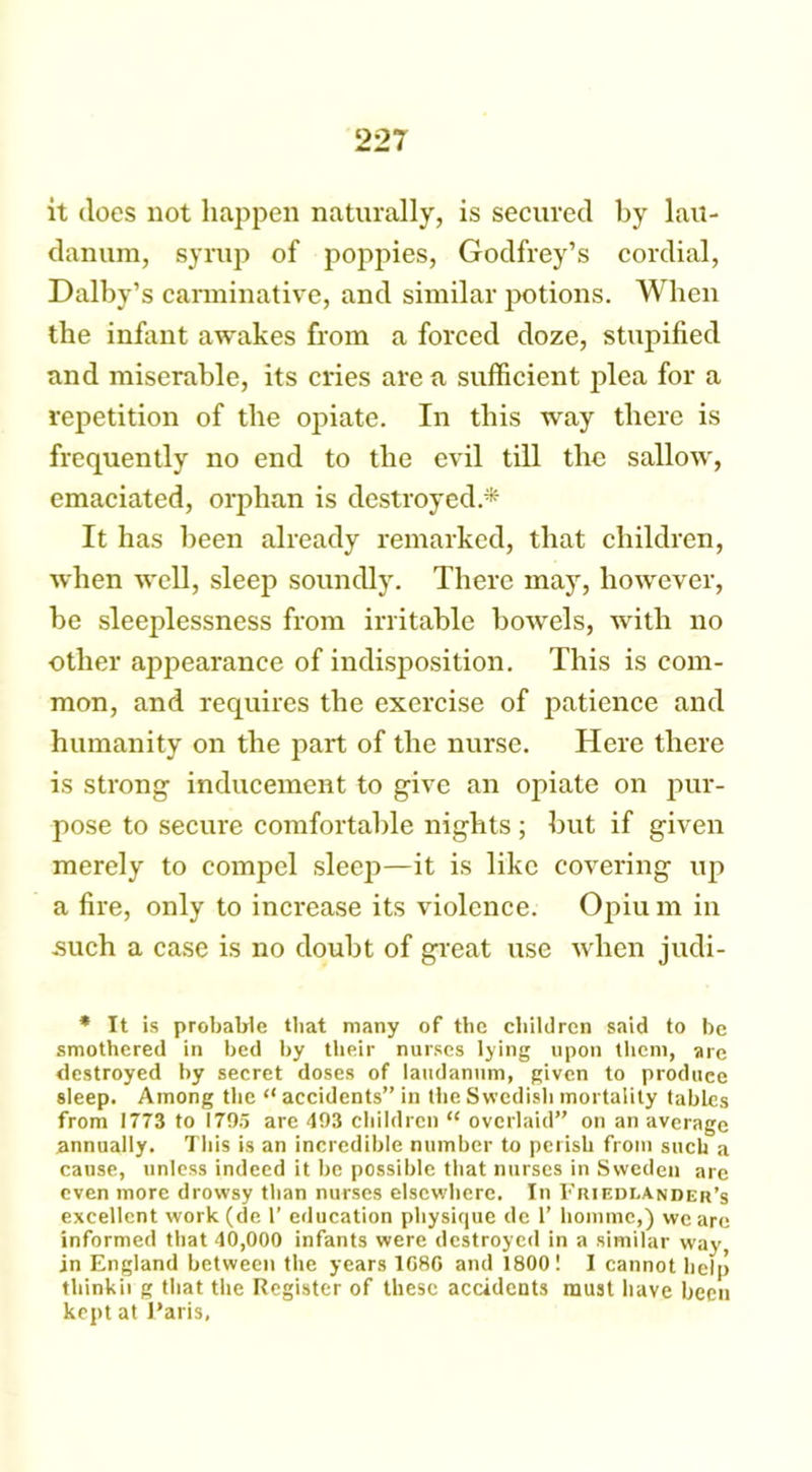 it does not happen naturally, is secured by lau- danum, syrup of poppies, Godfrey’s cordial, Dalby’s carminative, and similar potions. When the infant awakes from a forced doze, stupified and miserable, its cries are a sufficient plea for a repetition of the opiate. In this way there is frequently no end to the evil till the sallow, emaciated, orphan is destroyed.* It has been already remarked, that children, when well, sleep soundly. There may, however, be sleeplessness from irritable bowels, with no other appearance of indisposition. This is com- mon, and requires the exercise of patience and humanity on the part of the nurse. Here there is strong' inducement to give an opiate on pur- pose to secure comfortable nights ; but if given merely to compel sleep—it is like covering up a fire, only to increase its violence. Opiu m in such a case is no doubt of great use when judi- * It is probable that many of the children said to be smothered in bed by their nurses lying upon them, are destroyed by secret doses of laudanum, given to produce sleep. Among the “ accidents” in the Swedish mortality tables from 1773 to 1795 are 493 children “ overlaid” on an average annually. This is an incredible number to perisb from such a cause, unless indeed it be possible that nurses in Sweden are even more drowsy than nurses elsewhere. In 1’riedi.ander’s excellent work (de 1’ education physique de 1’ homme,) we are informed that 40,000 infants were destroyed in a similar way, in England between the years 1080 and 1800! I cannot help thinkii g that the Register of these accidents must have been kept at Paris,