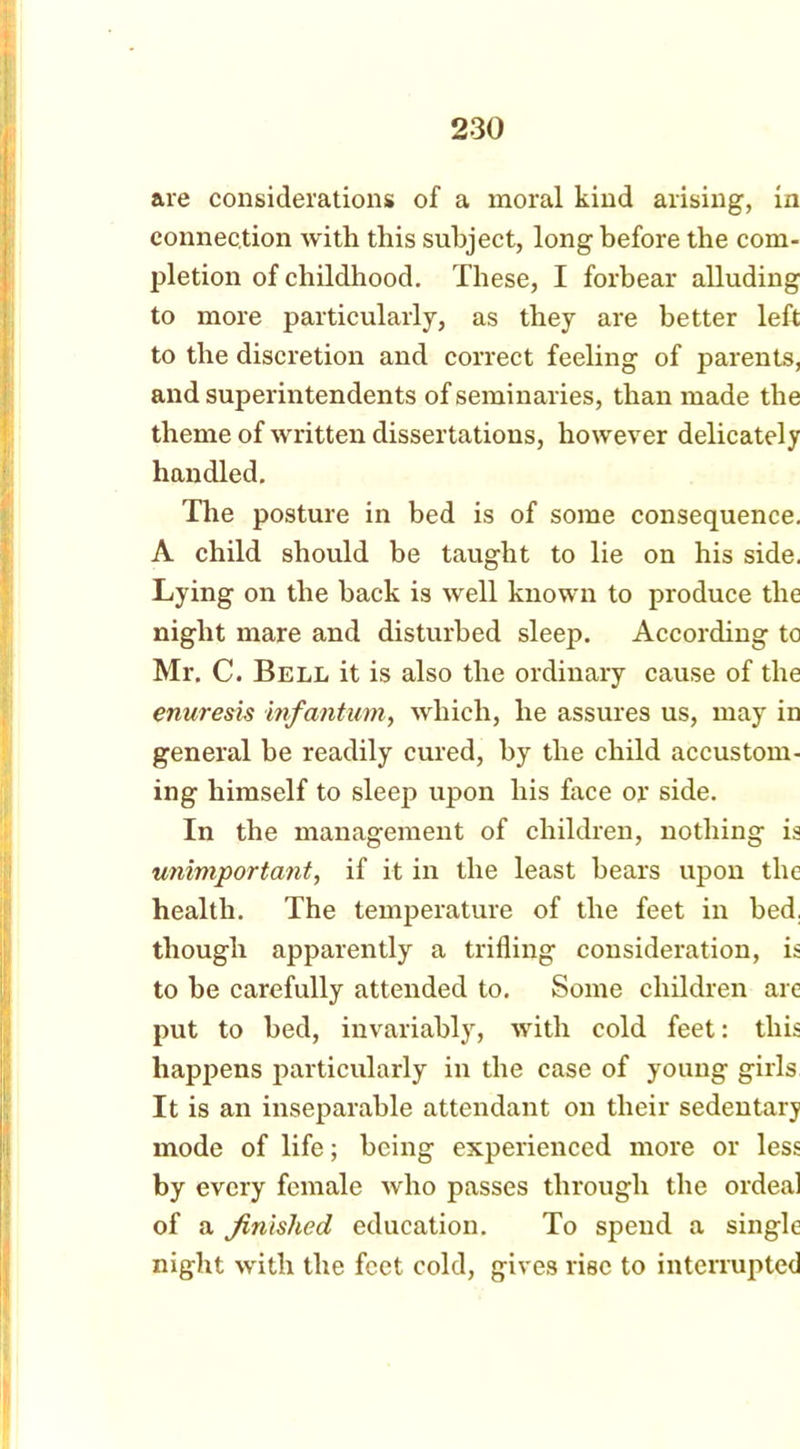 are considerations of a moral kind arising, in connection with this subject, long before the com- pletion of childhood. These, I forbear alluding to more particularly, as they are better left to the discretion and correct feeling of parents, and superintendents of seminaries, than made the theme of written dissertations, however delicately handled. The posture in bed is of some consequence. A child should be taught to lie on his side. Lying on the hack is well known to produce the night mare and disturbed sleep. According to Mr. C. Bell it is also the ordinary cause of the enuresis infantum, which, he assures us, may in general be readily cured, by the child accustom- ing himself to sleep upon his face or side. In the management of children, nothing is unimportant, if it in the least hears upon the health. The temperature of the feet in bed. though apparently a trifling consideration, is to be carefully attended to. Some children are put to bed, invariably, with cold feet: this happens particularly in the case of young girls It is an inseparable attendant on their sedentary mode of life; being experienced more or less by every female who passes through the ordeal of a finished education. To spend a single night with the feet cold, gives rise to interrupted