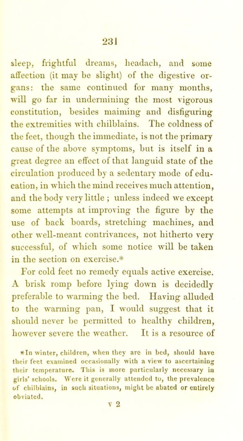 sleep, frightful dreams, lieadacli, and some affection (it may be slight) of the digestive or- gans: the same continued for many months, will go far in undermining the most vigorous constitution, besides maiming and disfiguring the extremities with chilblains. The coldness of the feet, though the immediate, is not the primary cause of the above symptoms, but is itself in a great degree an effect of that languid state of the circulation jDroduced by a sedentary mode of edu- cation, in which the mind receives much attention, and the body very little ; unless indeed we except some attempts at improving the figure by the use of back boards, stretching machines, and other well-meant contrivances, not hitherto very successful, of which some notice will be taken in the section on exercise.* For cold feet no remedy equals active exercise. A brisk romp before lying down is decidedly preferable to warming the bed. Having alluded to the warming pan, I would suggest that it should never be permitted to healthy children, however severe the weather. It is a resource of *In winter, children, when they are in bed, should have their feet examined occasionally with a view to ascertaining their temperature. This is more particularly necessary in girls’ schools. Were it generally attended to, the prevalence of chilblains, in such situations, might be abated or entirely obviated.