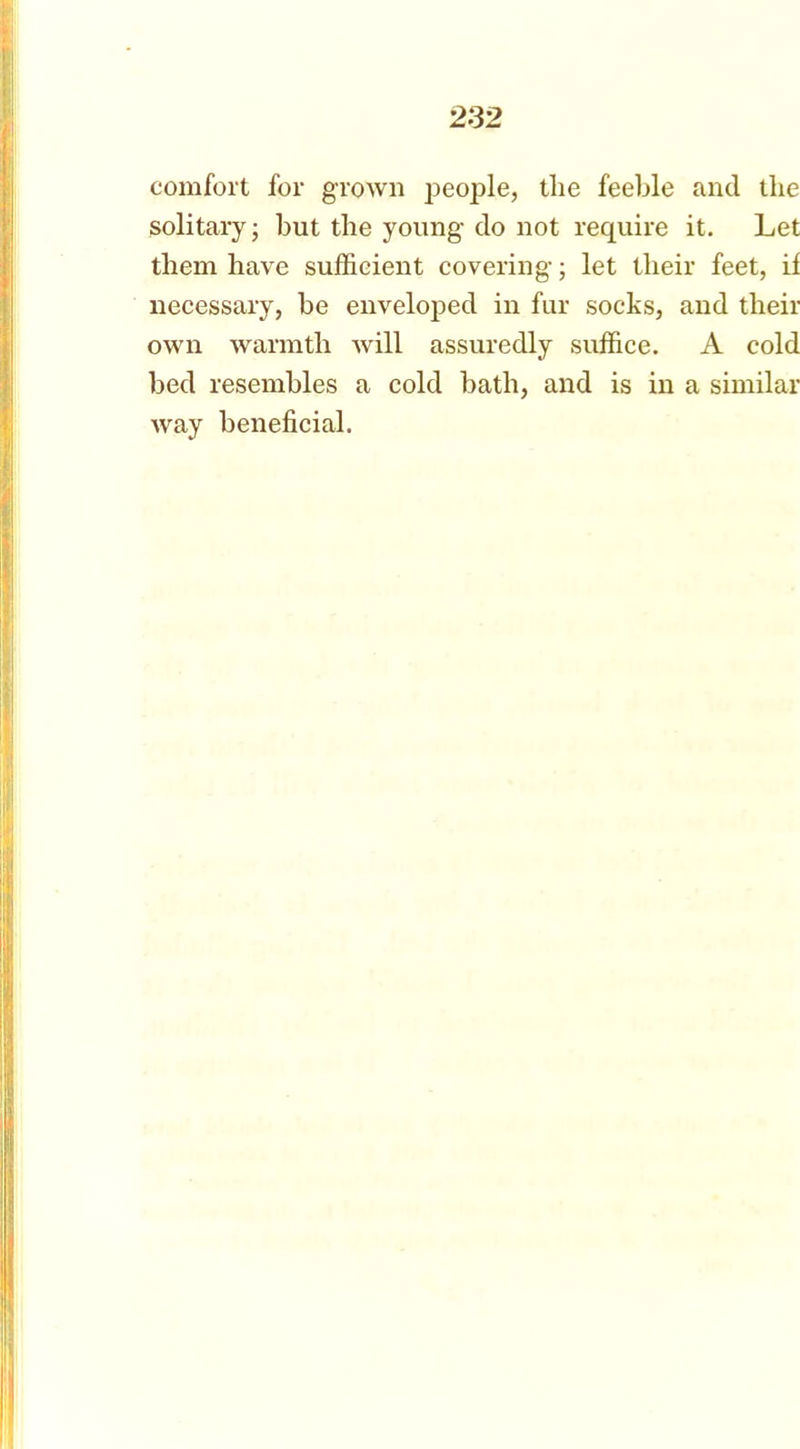 comfort for grown people, the feeble and the solitary; but the young do not require it. Let them have sufficient covering; let their feet, if necessary, be enveloped in fur socks, and their own warmth will assuredly suffice. A cold bed resembles a cold bath, and is in a similar way beneficial.