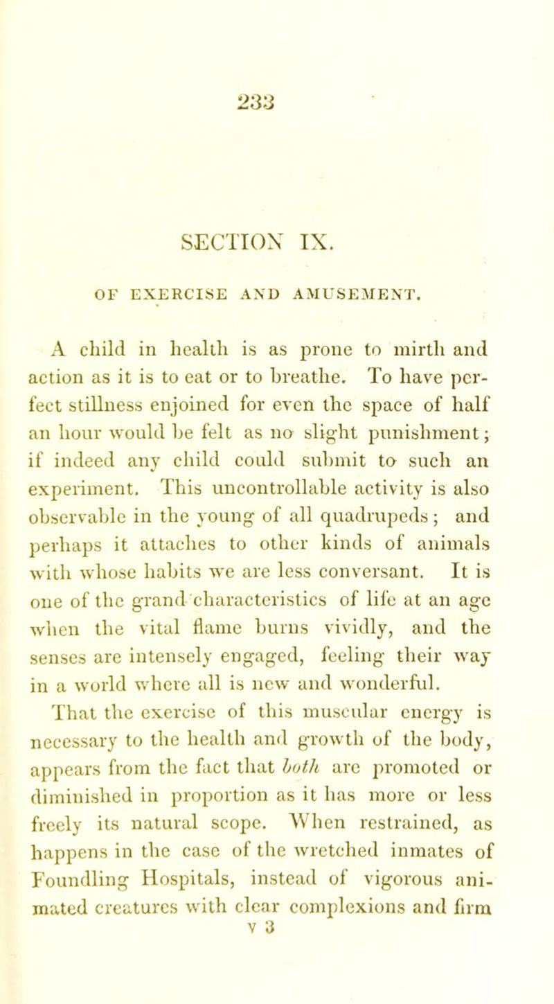 SECTION IX. OF EXERCISE AND AMUSEMENT. A child in health is as prone to mirth and action as it is to eat or to breathe. To have per- fect stillness enjoined for even the space of half an hour would be felt as no slight punishment; if indeed any child could submit to such an experiment. This uncontrollable activity is also observable in tbe young of all quadrupeds; and perhaps it attaches to other kinds of animals with whose habits we are less conversant. It is one of the grand characteristics of life at an age when the vital flame burns vividly, and the senses are intensely engaged, feeling their way in a world where all is new and wonderful. That the exercise of this muscular energy is necessary to the health and growth of the body, appears from the fact that both are promoted or diminished in proportion as it has more or less freely its natural scope. When restrained, as happens in the case of the wretched inmates of Foundling Hospitals, instead of vigorous ani- mated creatures with clear complexions and firm v 3