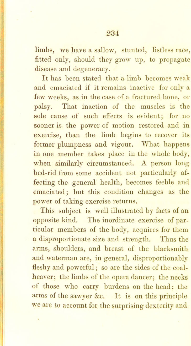 limbs, we have a sallow, stunted, listless race, fitted only, should they grow up, to propagate disease and degeneracy. It has been stated that a limb becomes weak and emaciated if it remains inactive for only a few weeks, as in the case of a fractured bone, or palsy. That inaction of the muscles is the sole cause of such effects is evident; for no sooner is the power of motion restored and in exercise, than the limb begins to recover its former plumpness and vigour. What happens in one member takes place in the whole body, when similarly circumstanced. A person long bed-rid from some accident not particularly af- fecting the general health, becomes feeble and emaciated; but this condition changes as the power of taking exercise returns. This subject is well illustrated by facts of an opposite kind. The inordinate exercise of par- ticular members of the body, acquires for them a disproportionate size and strength. Thus the arms, shoulders, and breast of the blacksmith and waterman are, in general, disproportionably fleshy and powerful; so are the sides of the coal- heaver; the limbs of tlic opera dancer; the necks of those who carry burdens on the head; the arms of the sawyer See. It is on this principle we are to account for the surprising dexterity and