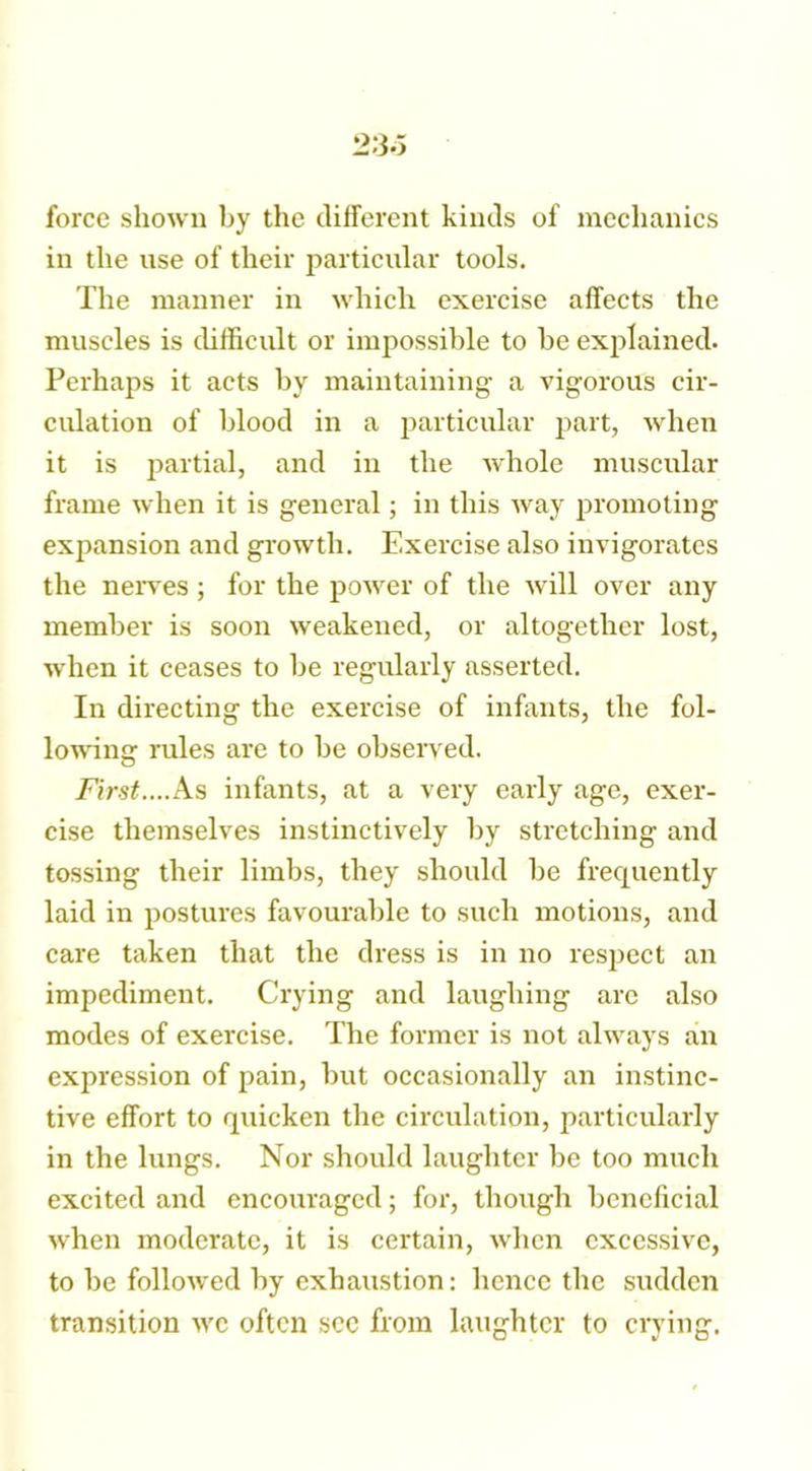 2:3.5 force shown by the different kinds of mechanics in the use of their particular tools. The manner in which exercise affects the muscles is difficult or impossible to be explained. Perhaps it acts by maintaining a vigorous cir- culation of blood in a particular part, when it is partial, and in the whole muscular frame when it is general; in this way promoting expansion and growth. Exercise also invigorates the nerves ; for the power of the will over any member is soon weakened, or altogether lost, when it ceases to be regularly asserted. In directing the exercise of infants, the fol- lowing rules are to be observed. First....As infants, at a very early age, exer- cise themselves instinctively by stretching and tossing their limbs, they should be frecpiently laid in postures favourable to such motions, and care taken that the dress is in no respect an impediment. Crying and laughing arc also modes of exercise. The former is not always an expression of pain, but occasionally an instinc- tive effort to quicken the circulation, particularly in the lungs. Nor should laughter be too much excited and encouraged; for, though beneficial when moderate, it is certain, when excessive, to be followed by exhaustion: hence the sudden transition we often sec from laughter to crying.