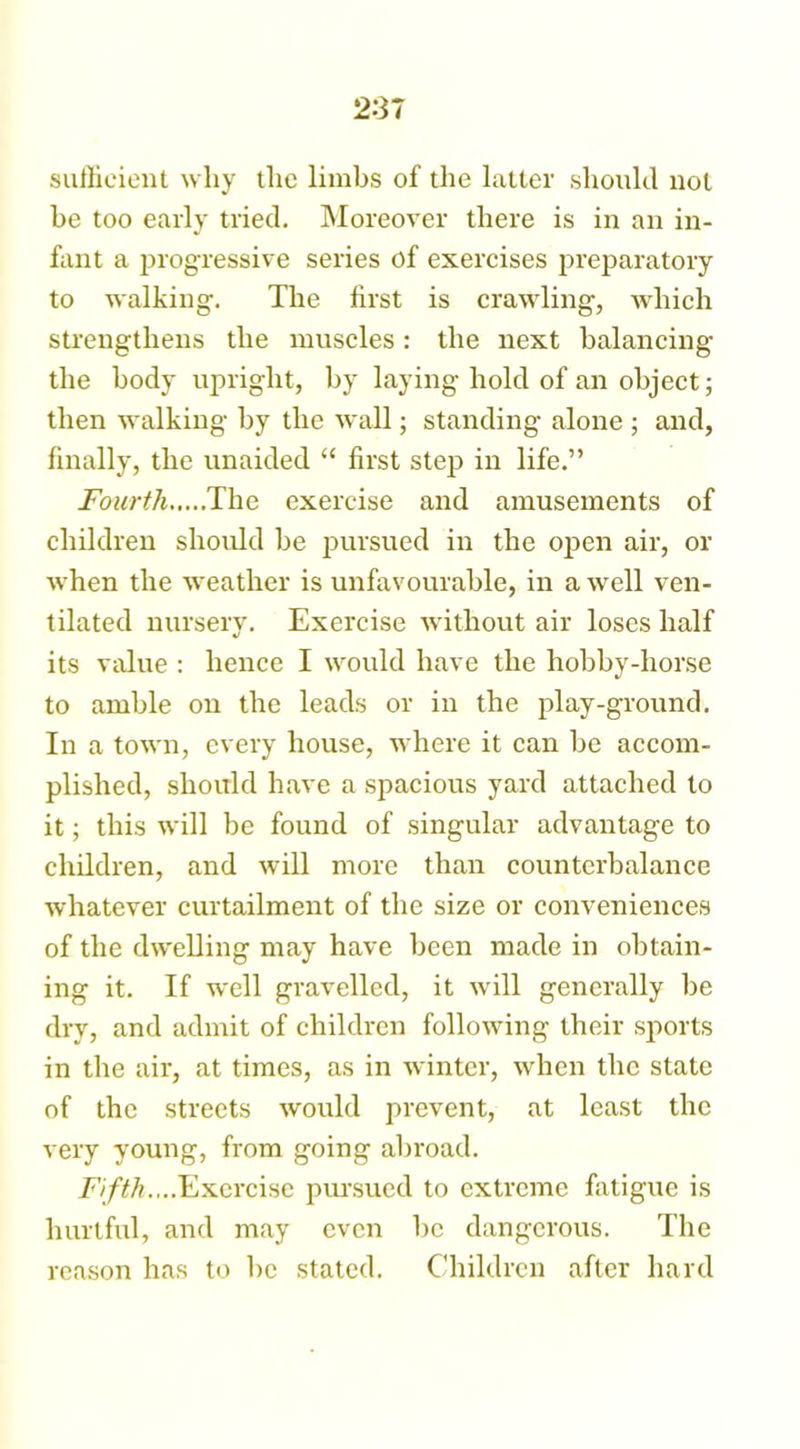 sufficient why the limbs of the latter should not be too early tried. Moreover there is in an in- fant a progressive series of exercises preparatory to walking. The first is crawling, which strengthens the muscles: the next balancing the body upright, by laying hold of an object; then walking by the wall; standing alone ; and, finally, the unaided “ first step in life.” Fourth The exercise and amusements of children should be pursued in the open air, or when the weather is unfavourable, in a well ven- tilated nursery. Exercise without air loses half its value : hence I would have the hobby-horse to amble on the leads or in the play-ground. In a town, every house, where it can be accom- plished, should have a spacious yard attached to it; this will be found of singular advantage to children, and will more than counterbalance whatever curtailment of the size or conveniences of the dwelling may have been made in obtain- ing it. If well gravelled, it will generally be dry, and admit of children following their sports in the air, at times, as in winter, when the state of the streets would prevent, at least the very young, from going abroad. Fifth....Exercise pursued to extreme fatigue is hurtful, and may even be dangerous. The reason has to be stated. Children after hard