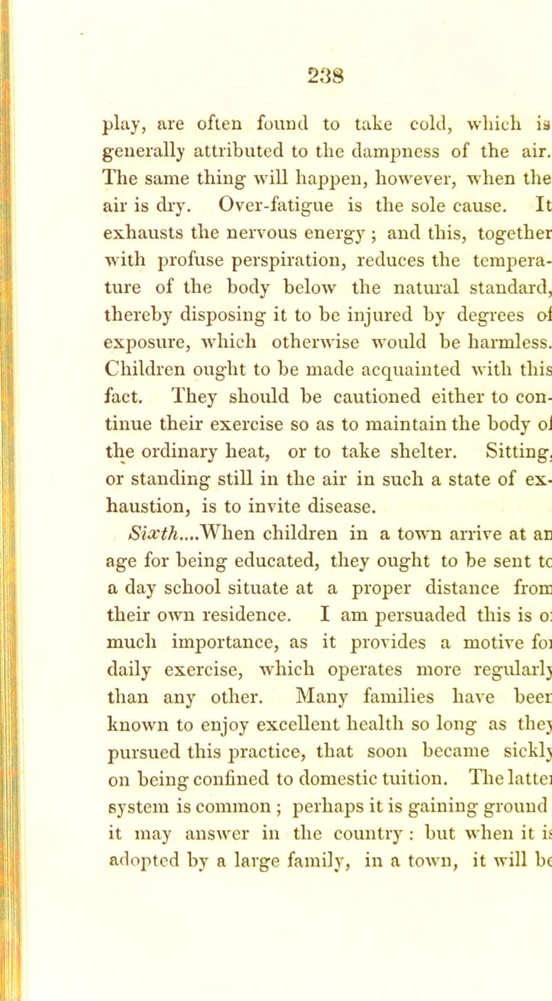 play, are often found to take cold, which is generally attributed to the dampness of the air. The same thing will happen, however, when the air is dry. Over-fatigue is the sole cause. It exhausts the nervous energy ; and this, together with profuse perspiration, reduces the tempera- ture of the body below the natural standard, thereby disposing it to be injured by degrees ol exposure, which otherwise would be harmless. Children ought to be made acquainted with this fact. They should be cautioned either to con- tinue their exercise so as to maintain the body oJ the ordinary heat, or to take shelter. Sitting, or standing still in the air in such a state of ex- haustion, is to invite disease. »Slia^/j....When children in a town arrive at an age for being educated, they ought to be sent tc a day school situate at a proper distance from their own residence. I am persuaded this is o: much importance, as it provides a motive foi daily exercise, which operates more regularlj than any other. Many families have beer known to enjoy excellent health so long as thej pursued this practice, that soon became sickly on being confined to domestic tuition. Thelattei system is common ; perhaps it is gaining ground it may answer in the country: but when it is adopted by a large family, in a town, it will be