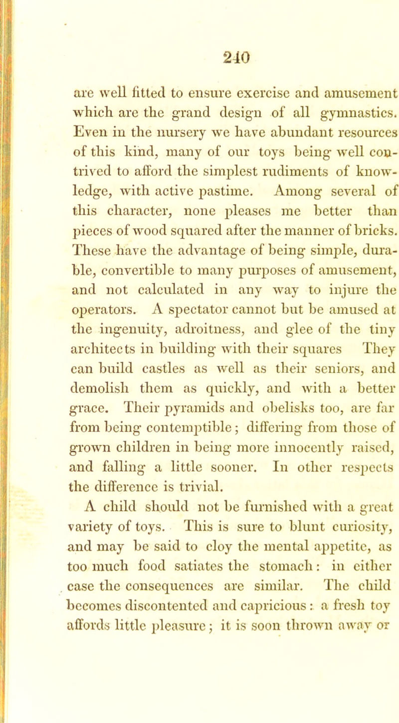 are well fitted to ensure exercise and amusement which are the grand design of all gymnastics. Even in the nursery we have abundant resources of this kind, many of our toys being well con- trived to afford the simplest rudiments of know- ledge, with active pastime. Among several of this character, none pleases me better than pieces of wood squared after the manner of bricks. These have the advantage of being simple, dura- ble, convertible to many purposes of amusement, and not calculated in any way to injure the operators. A spectator cannot but be amused at the ingenuity, adroitness, and glee of the tiny architects in building with their squares They can build castles as well as their seniors, and demolish them as quickly, and with a better grace. Their pyramids and obelisks too, are far from being contemptible ; differing from those of grown children in being more innocently raised, and falling a little sooner. In other respects the difference is trivial. A child should not be furnished with a great variety of toys. This is sure to blunt curiosity, and may be said to cloy the mental appetite, as too much food satiates the stomach: in either case the consequences are similar. The child becomes discontented and capricious : a fresh toy affords little pleasure; it is soon thrown away or