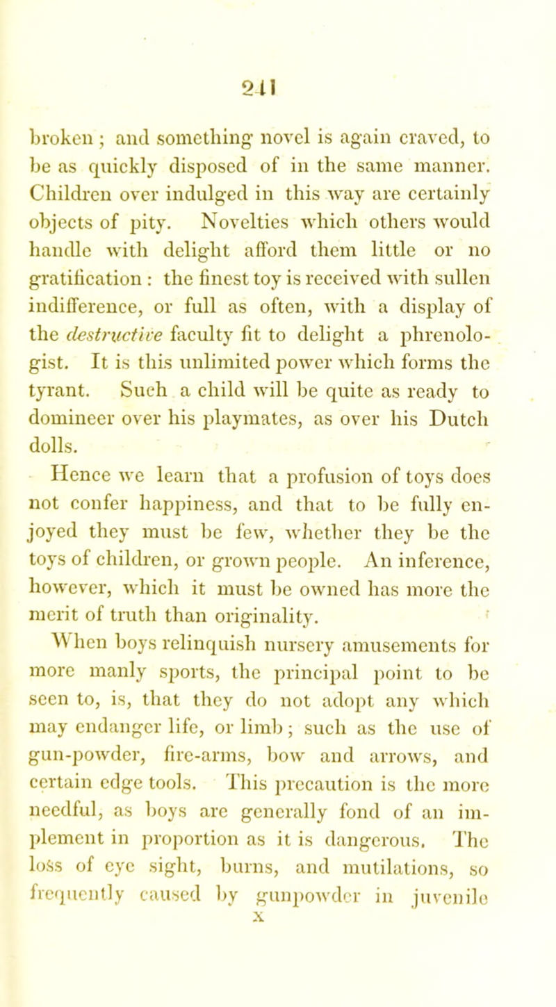 2-11 broken ; and something' novel is again craved, to be as quickly disposed of in the same manner. Children over indulged in this way are certainly objects of pity. Novelties which others would handle with delight afford them little or no gratification : the finest toy is received with sullen indifference, or full as often, with a display of the destructive faculty fit to delight a phrenolo- gist. It is this unlimited power which forms the tyrant. Such a child will be quite as ready to domineer over his playmates, as over his Dutch dolls. Hence we learn that a profusion of toys does not confer happiness, and that to he fully en- joyed they must lie few, whether they be the toys of children, or grown people. An inference, however, which it must he owned has more the merit of truth than originality. AN hen boys relinquish nursery amusements for more manly sports, the principal point to be seen to, is, that they do not adopt any which may endanger life, or limb; such as the use of gun-powder, fire-arms, bow and arrows, and certain edge tools. This precaution is the more needful, as boys are generally fond of an im- plement in proportion as it is dangerous. The loss of eye sight, burns, and mutilations, so frequently caused by gunpowder in juvenile x