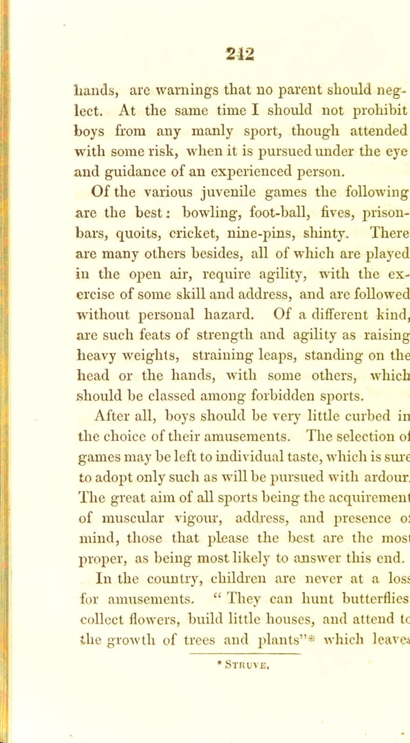 hands, are warnings that no parent should neg- lect. At the same time I should not prohibit boys from any manly sport, though attended with some risk, when it is pursued under the eye and guidance of an experienced person. Of the various juvenile games the following are the best: bowling, foot-ball, fives, prison- bars, quoits, cricket, nine-pins, shinty. There are many others besides, all of which are played in the open air, require agility, with the ex- ercise of some skill and address, and are followed without personal hazard. Of a different kind, are such feats of strength and agility as raising heavy weights, straining leaps, standing on the head or the hands, with some others, which should be classed among forbidden sports. After all, boys should he very little curbed in the choice of their amusements. The selection oi games may be left to individual taste, which is sure to adopt only such as will be pursued with ardour The great aim of all sports being the acquirement of muscular vigour, address, and presence ot mincl, those that please the best are the most proper, as being most likely to answer this end. In the country, children are never at a loss for amusements. “ They can hunt butterflies collect flowers, build little houses, and attend tc the growth of trees and plants”* which leave* * Struve.