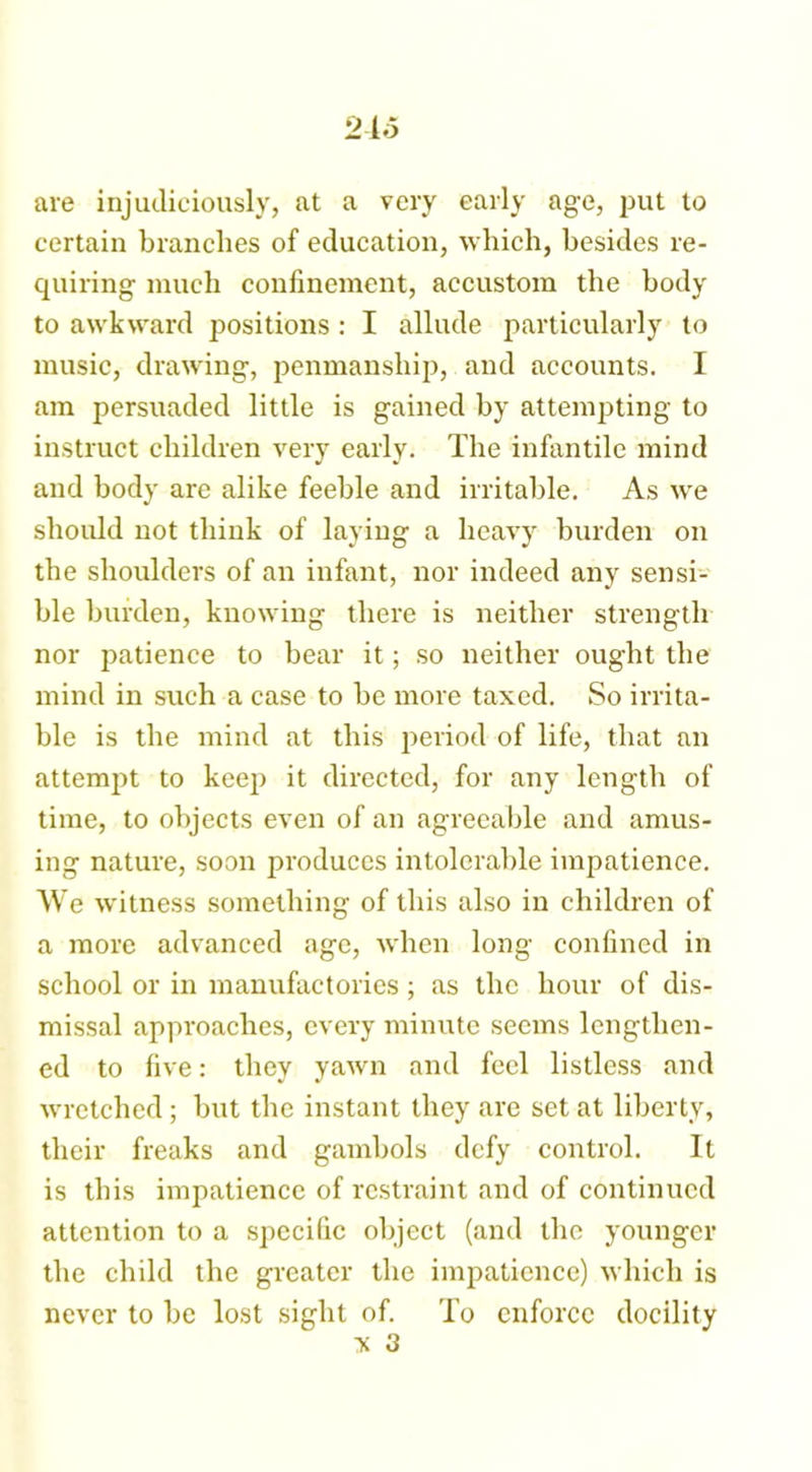 are injudiciously, at a very early age, put to certain branches of education, which, besides re- quiring much confinement, accustom the body to awkward positions: I allude particularly to music, drawing, penmanship, and accounts. I am persuaded little is gained by attempting to instruct children very early. The infantile mind and body are alike feeble and irritable. As we should not think of laying a heavy burden on the shoulders of an infant, nor indeed any sensi- ble burden, knowing there is neither strength nor patience to bear it; so neither ought the mind in such a case to be more taxed. So irrita- ble is the mind at this period of life, that an attempt to keep it directed, for any length of time, to objects even of an agreeable and amus- ing nature, soon produces intolerable impatience. We witness something of this also in children of a more advanced age, when long confined in school or in manufactories; as the hour of dis- missal approaches, every minute seems lengthen- ed to five: they yawn and feel listless and wretched; but the instant they are set at liberty, their freaks and gambols defy control. It is this impatience of restraint and of continued attention to a specific object (and the younger the child the greater the impatience) which is never to be lost sight of. To enforce docility X 3