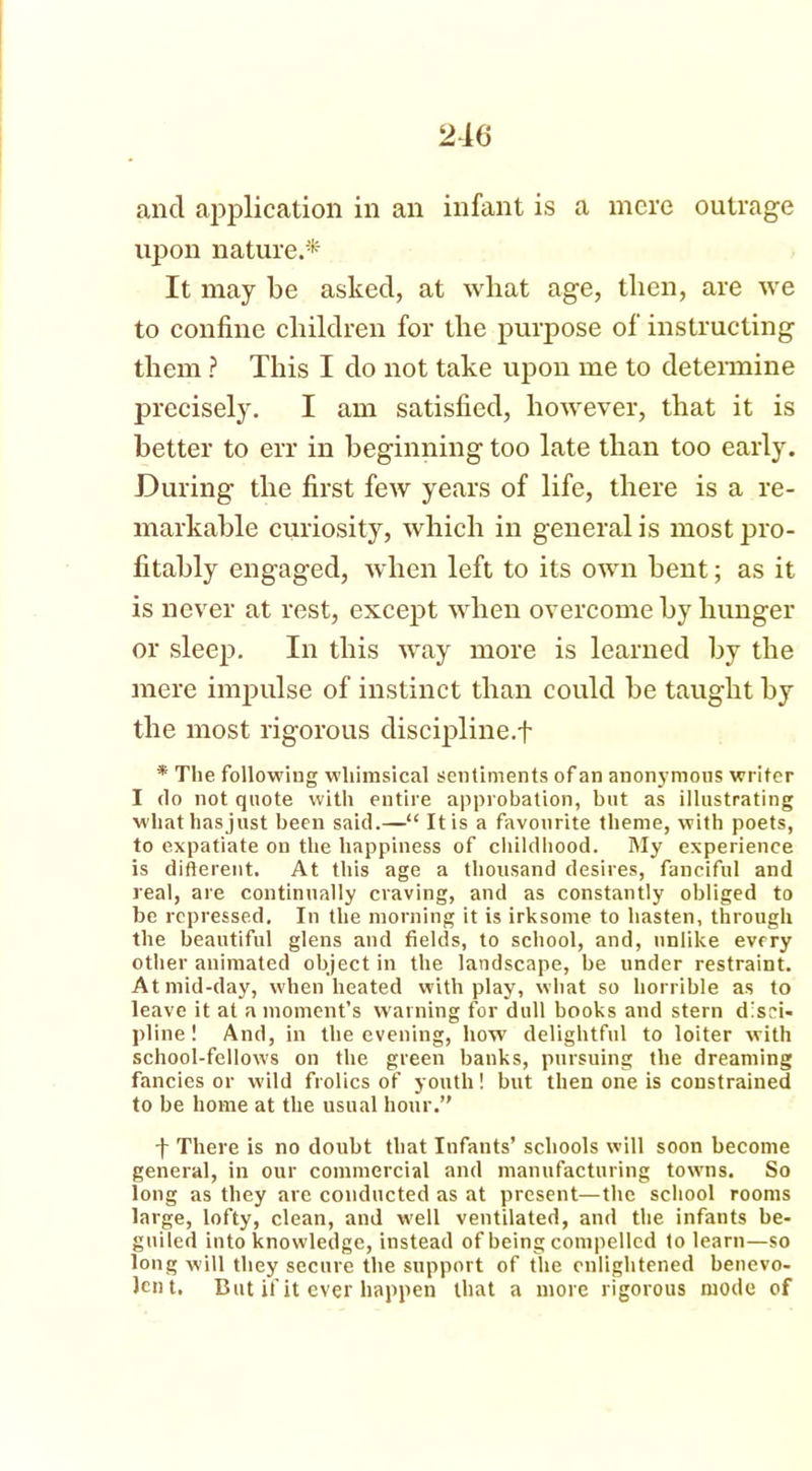 and application in an infant is a mere outrage upon nature.* It may be asked, at what age, then, are we to confine children for the purpose of instructing them ? This I do not take upon me to determine precisely. I am satisfied, however, that it is better to err in beginning too late than too early. During the first few years of life, there is a re- markable curiosity, which in general is most pro- fitably engaged, when left to its own bent; as it is never at rest, except when overcome by hunger or sleep. In this way more is learned by the mere impulse of instinct than could be taught by the most rigorous discipline.! * The following whimsical sentiments of an anonymous writer I do not quote with entire approbation, but as illustrating whathasjust been said.—“ It is a favourite theme, with poets, to expatiate on the happiness of childhood. My experience is difterent. At this age a thousand desires, fanciful and real, are continually craving, and as constantly obliged to be repressed. In the morning it is irksome to hasten, through the beautiful glens and fields, to school, and, unlike every other animated object in the landscape, be under restraint. At mid-day, when heated with play, what so horrible as to leave it at a moment’s warning for dull books and stern disci- pline ! And, in the evening, how delightful to loiter with school-fellows on the green banks, pursuing the dreaming fancies or wild frolics of youth! but then one is constrained to be home at the usual hour.” f There is no doubt that Infants’ schools will soon become general, in our commercial and manufacturing towns. So long as they are conducted as at present—the school rooms large, lofty, clean, and well ventilated, and the infants be- guiled into knowledge, instead of being compelled to learn—so long will they secure the support of the enlightened benevo- Jcnt. But if it ever happen that a more rigorous mode of